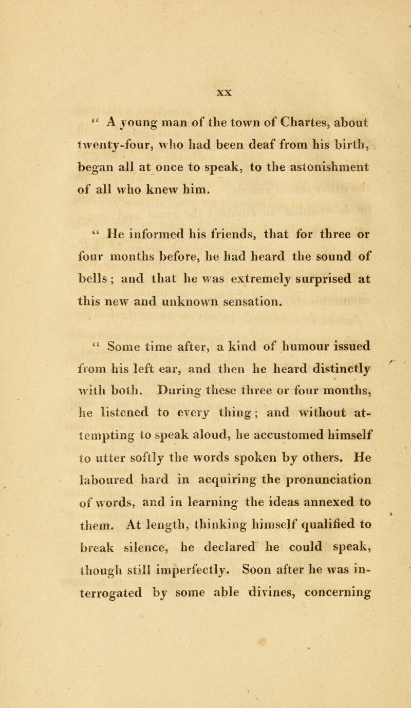  A young man of the town of Chartes, about twenty-four, who had been deaf from his birth, began all at once to speak, to the astonishment of all who knew him.  He informed his friends, that for three or four months before, he had heard the sound of bells; and that he was extremely surprised at this new and unknown sensation.  Some time after, a kind of humour issued from his left ear, and then he heard distinctly with both. During these three or four months, he listened to every thing; and without at- tempting to speak aloud, he accustomed himself to utter softly the words spoken by others. He laboured hard in acquiring the pronunciation of words, and in learning the ideas annexed to them. At length, thinking himself qualified to break silence, he declared he could speak, though still imperfectly. Soon after he was in- terrogated by some able divines, concerning