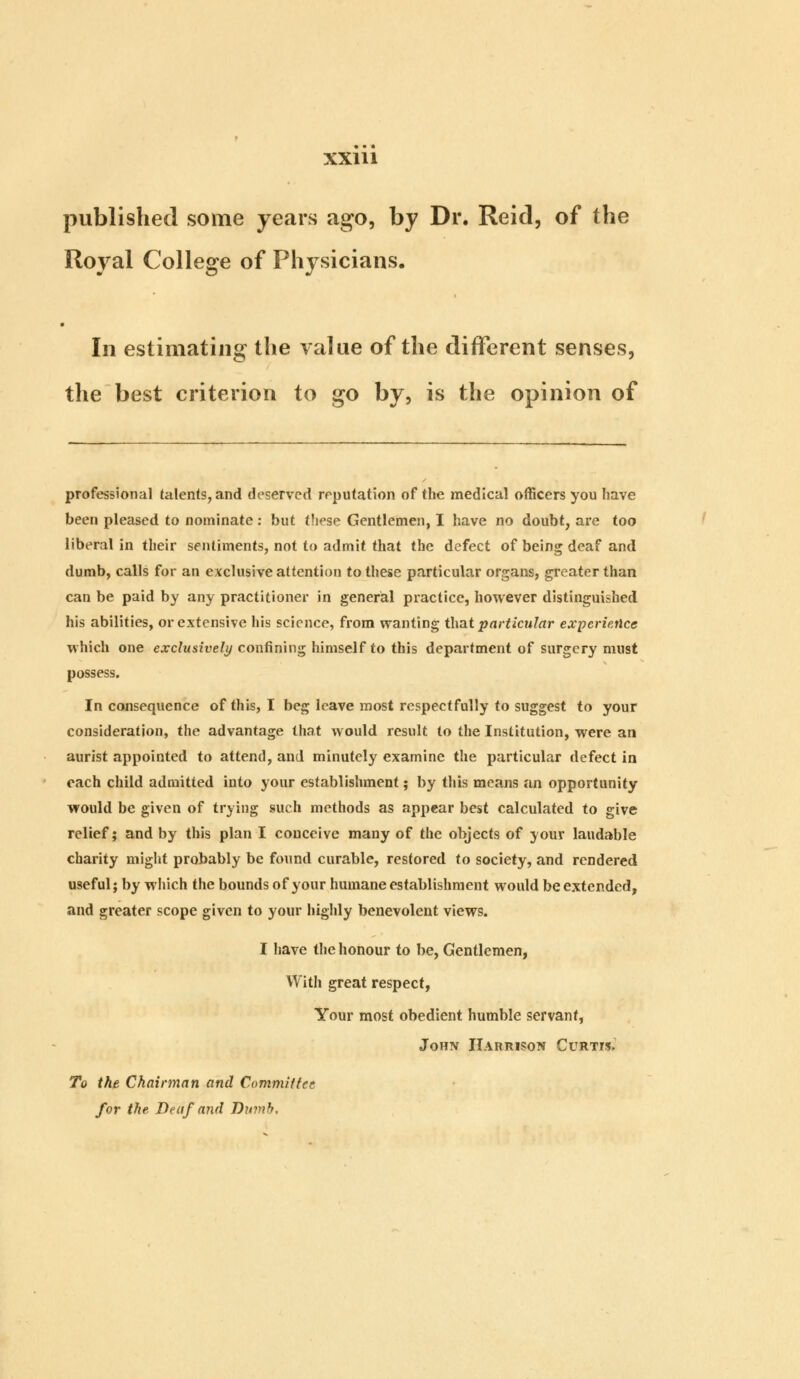 published some years ago, by Dr. Reid, of the Royal College of Physicians. In estimating the value of the different senses, the best criterion to go by, is the opinion of professional talents, and deserved reputation of the medical officers you have been pleased to nominate: but these Gentlemen, I have no doubt, are too liberal in their sentiments, not to admit that the defect of being deaf and dumb, calls for an exclusive attention to these particular organs, greater than can be paid by any practitioner in general practice, however distinguished his abilities, or extensive his science, from wanting that particular experience which one exclusively confining himself to this department of surgery must possess. Inconsequence of this, I beg leave most respectfully to suggest to your consideration, the advantage that would result to the Institution, were an aurist appointed to attend, and minutely examine the particular defect in each child admitted into your establishment; by this means an opportunity would be given of trying such methods as appear best calculated to give relief; and by this plan I conceive many of the objects of your laudable charity might probably be found curable, restored to society, and rendered useful; by which the bounds of your humane establishment would be extended, and greater scope given to your highly benevolent views. I have the honour to be, Gentlemen, With great respect, Your most obedient humble servant, John Harrison Curtis. To the Chairman and Committee for the Be af and Dumb,