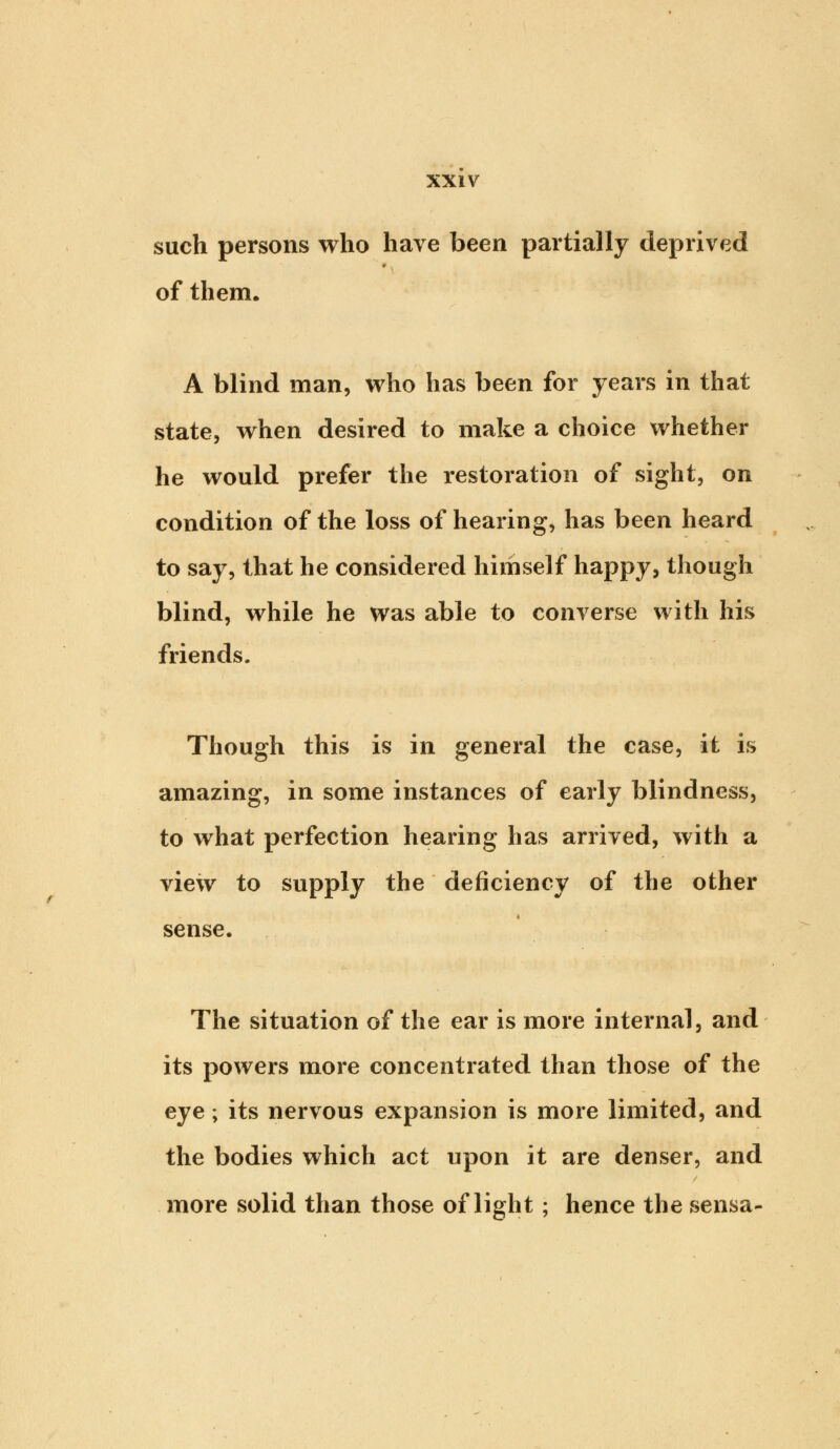 such persons who have been partially deprived of them. A blind man, who has been for years in that state, when desired to make a choice whether he would prefer the restoration of sight, on condition of the loss of hearing, has been heard to say, that he considered himself happy, though blind, while he was able to converse with his friends. Though this is in general the case, it is amazing, in some instances of early blindness, to what perfection hearing has arrived, with a view to supply the deficiency of the other sense. The situation of the ear is more internal, and its powers more concentrated than those of the eye; its nervous expansion is more limited, and the bodies which act upon it are denser, and more solid than those of light; hence the sensa-