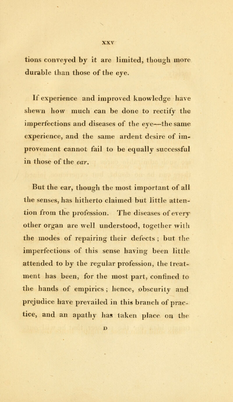 s XXV tions conveyed by it are limited, though more durable than those of the eye. If experience and improved knowledge have shewn how much can be done to rectify the imperfections and diseases of the eye—the same experience, and the same ardent desire of im- provement cannot fail to be equally successful in those of the ear. But the ear, though the most important of all the senses, has hitherto claimed but little atten- tion from the profession. The diseases of every other organ are well understood, together with the modes of repairing their defects ; but the imperfections of this sense having been little attended to by the regular profession, the treat- ment has been, for the most part, confined to the hands of empirics ; hence, obscurity and prejudice have prevailed in this branch of prac- tice, and an apathy has taken place on the D