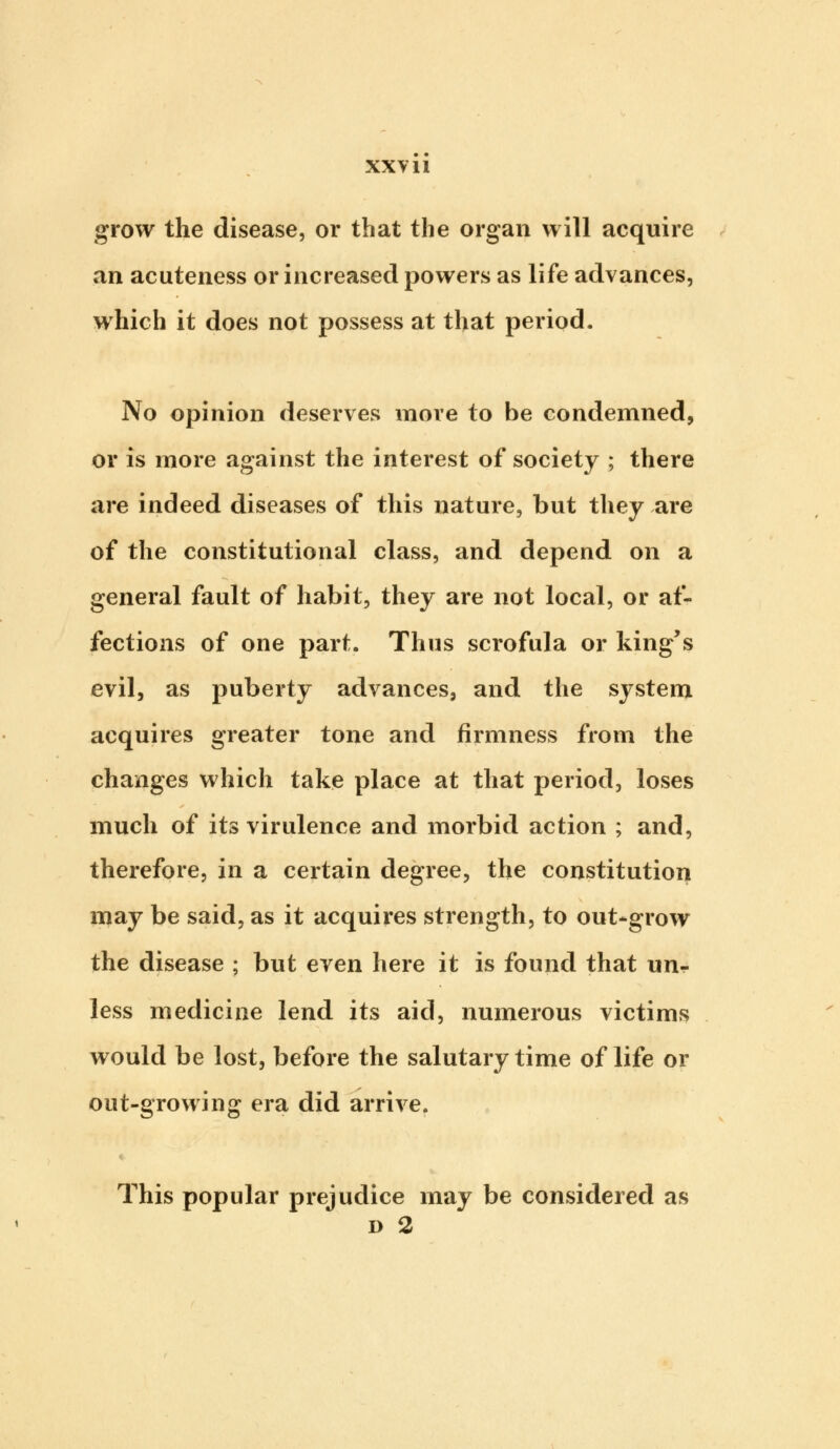 grow the disease, or that the organ will acquire an acuteness or increased powers as life advances, which it does not possess at that period. No opinion deserves more to be condemned, or is more against the interest of society ; there are indeed diseases of this nature, but they are of the constitutional class, and depend on a general fault of habit, they are not local, or af- fections of one part. Thus scrofula or king's evil, as puberty advances, and the system acquires greater tone and firmness from the changes which take place at that period, loses much of its virulence and morbid action ; and, therefore, in a certain degree, the constitution may be said, as it acquires strength, to out-grow the disease ; but even here it is found that un- less medicine lend its aid, numerous victims would be lost, before the salutary time of life or out-growing era did arrive. This popular prejudice may be considered as d 2