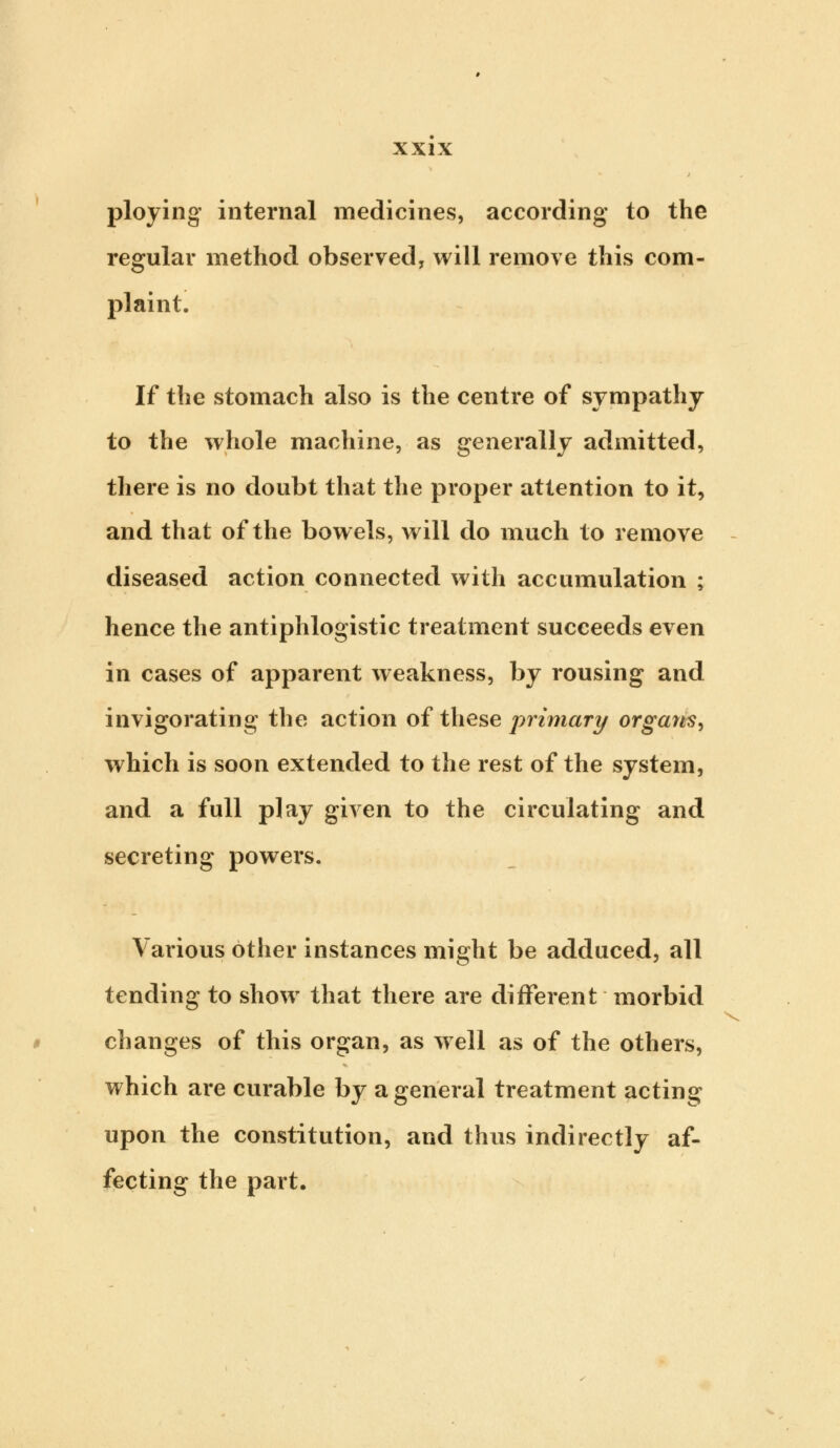 ploying internal medicines, according to the regular method observed, will remove this com- plaint. If the stomach also is the centre of sympathy to the whole machine, as generally admitted, there is no doubt that the proper attention to it, and that of the bowels, will do much to remove diseased action connected with accumulation ; hence the antiphlogistic treatment succeeds even in cases of apparent weakness, by rousing and invigorating the action of these primary organs, which is soon extended to the rest of the system, and a full play given to the circulating and secreting powers. Various other instances might be adduced, all tending to showr that there are different morbid changes of this organ, as well as of the others, which are curable by a general treatment acting upon the constitution, and thus indirectly af- fecting the part.