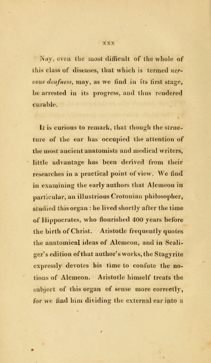 Nay, even the most difficult of the whole of this class of diseases, that which is termed ner- vous deafness, may, as we find in its first stage, be arrested in its progress, and thus rendered curable. It is curious to remark, that though the struc- ture of the ear has occupied the attention of the most ancient anatomists and medical writers, little advantage has been derived from their researches in a practical point of view. We find in examining the early authors that Alcmeon in particular, an illustrious Crotonian philosopher, studied this organ : he lived shortly after the time of Hippocrates, who flourished 400 years before the birth of Christ. Aristotle frequently quotes the anatomical ideas of Alcmeon, and in Scali- ger's edition of that author's works, the Stagyrite expressly devotes his time to confute the no- tions of Alcmeon. Aristotle himself treats the subject of this organ of sense more correctly, for we find him dividing the external ear into a