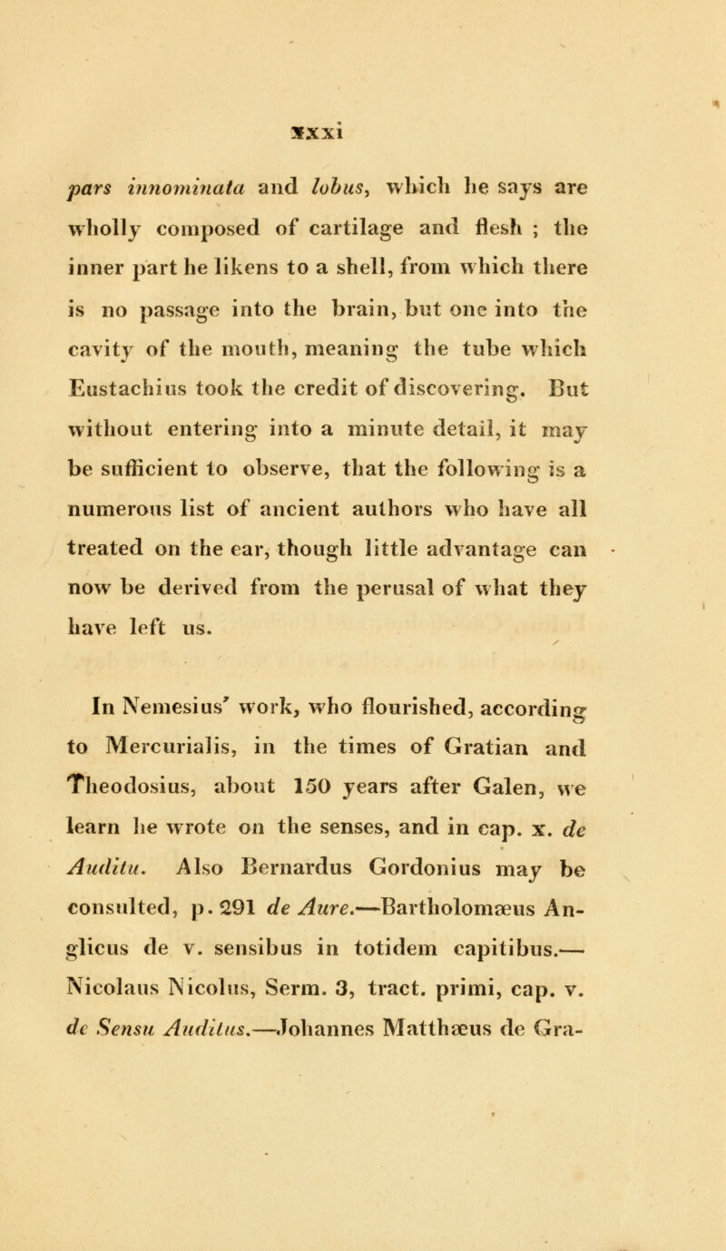 pars innominata and lobus, which lie says are wholly composed of cartilage and flesh ; the inner part he likens to a shell, from which there is no passage into the brain, but one into the cavity of the mouth, meaning the tube which Eustachius took the credit of discovering. But without entering into a minute detail, it may be sufficient to observe, that the following is a numerous list of ancient authors who have all treated on the ear, though little advantage can now be derived from the perusal of what they have left us. In Nemesius' work, who flourished, according to Mercurial is, in the times of Gratian and Theodosius, about 150 years after Galen, we learn he wrote on the senses, and in cap. x. de Audita. Also Bernardus Gordonius may be consulted, p. 291 de Aure.—Bartholomaeus An- glicus de v. sensibus in totidem capitibus.— Nicolaus Nicolus, Serm. 3, tract, primi, cap. v. dc Sensu Audilus.—Johannes Matthseus de Gra-