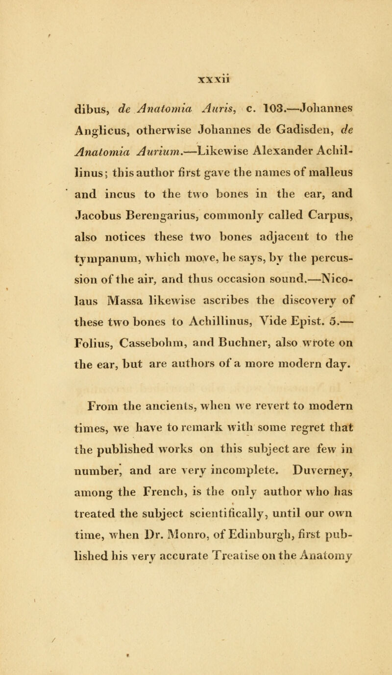 dibus, de Anatomia Auris, c. 103.—Johannes Anglicus, otherwise Johannes de Gadisden, de Anatomia Aurium.—Likewise Alexander Achil- linus; this author first gave the names of malleus and incus to the two bones in the ear, and Jacobus Berengarius, commonly called Carpus, also notices these two bones adjacent to the tympanum, which move, he says, by the percus- sion of the air, and thus occasion sound.—Nico- laus Massa likewise ascribes the discovery of these two bones to Achillinus, Vide Epist. 5.— Folius, Cassebohm, and Buchner, also wrote on the ear, but are authors of a more modern day. From the ancients, when we revert to modern times, we have to remark with some regret that the published works on this subject are few in number, and are very incomplete. Duverney, among the French, is the only author who has treated the subject scientifically, until our own time, when Dr. Monro, of Edinburgh, first pub- lished his very accurate Treatise on the Anatomy