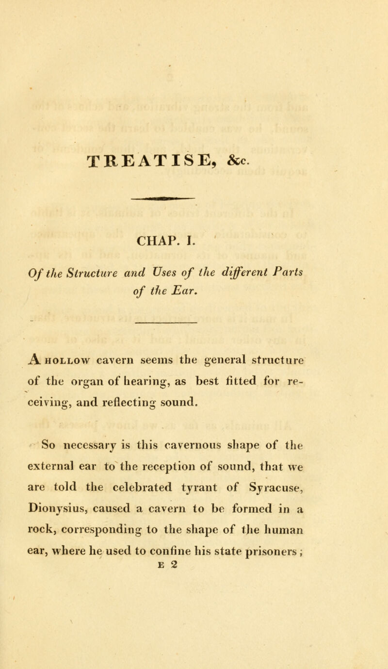 TREATISE, &c CHAP. I. Of the Structure and Uses of the different Parts of the Ear. A hollow cavern seems the general structure of the organ of hearing, as best fitted for re- ceiving, and reflecting sound. So necessary is this cavernous shape of the external ear to the reception of sound, that we are told the celebrated tyrant of Syracuse, Dionysius, caused a cavern to be formed in a rock, corresponding to the shape of tjie human ear, where he used to confine his state prisoners ; £ 2