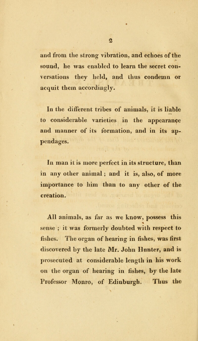 and from the strong vibration, and echoes of the sound, he was enabled to learn the secret con- versations they held, and thus condemn or acquit them accordingly. In the different tribes of animals, it is liable to considerable varieties in the appearance and manner of its formation, and in its ap- pendages. i In man it is more perfect in its structure, than in any other animal; and it is, also, of more importance to him than to any other of the creation. All animals, as far as we know, possess this sense ; it was formerly doubted with respect to fishes. The organ of hearing in fishes, was first discovered by the late Mr. John Hunter, and is prosecuted at considerable length in his work on the organ of hearing in fishes, by the late Professor Monro, of Edinburgh. Thus the