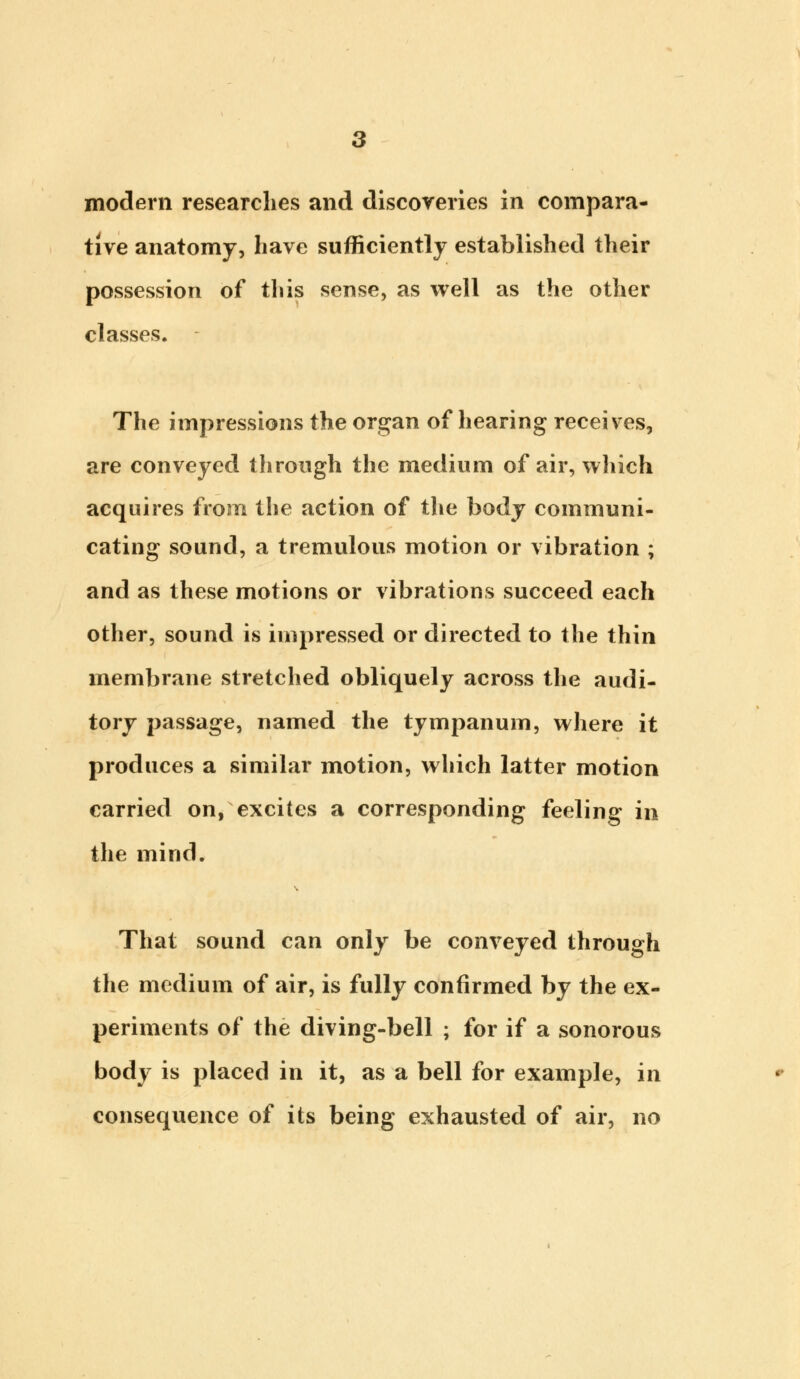 tive anatomy, have sufficiently established their possession of this sense, as well as the other classes. The impressions the organ of hearing receives, are conveyed through the medium of air, which acquires from the action of the body communi- cating sound, a tremulous motion or vibration ; and as these motions or vibrations succeed each other, sound is impressed or directed to the thin membrane stretched obliquely across the audi- tory passage, named the tympanum, where it produces a similar motion, which latter motion carried on, excites a corresponding feeling in the mind. That sound can only be conveyed through the medium of air, is fully confirmed by the ex- periments of the diving-bell ; for if a sonorous body is placed in it, as a bell for example, in consequence of its being exhausted of air, no
