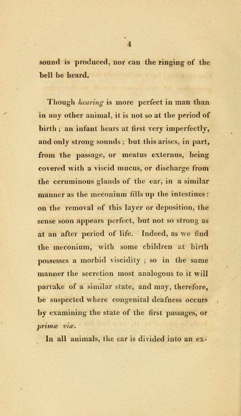 sound is produced, nor can the ringing of the bell be heard. Though hearing is more perfect in man than in any other animal, it is not so at the period of birth ; an infant hears at first very imperfectly, and only strong sounds ; but this arises, in part, from the passage, or meatus externus, being covered with a viscid mucus, or discharge from the ceruminous glands of the ear, in a similar manner as the meconium fills up the intestines: on the removal of this layer or deposition, the sense soon appears perfect, but not so strong as at an after period of life. Indeed, as we rind the meconium, with some children at birth possesses a morbid viscidity ; so in the same manner the secretion most analogous to it will partake of a similar state, and may, therefore, be suspected where congenital deafness occurs , by examining the state of the first passages, or primce vice. In all animals, the ear is divided into an ex-