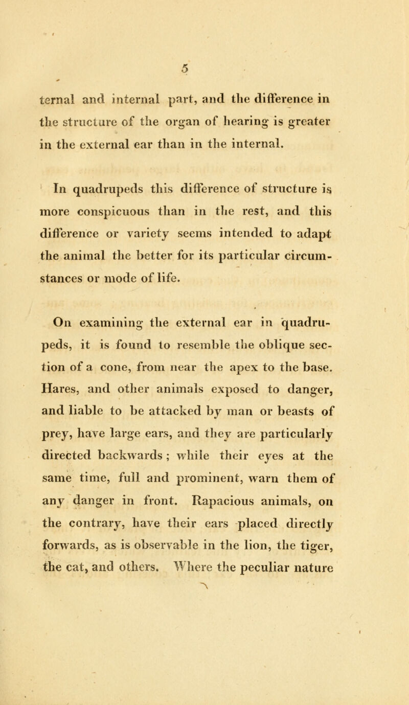 ternal and internal part, and the difference in the structure of the organ of hearing is greater in the external ear than in the internal. In quadrupeds this difference of structure is more conspicuous than in the rest, and this difference or variety seems intended to adapt the animal the better for its particular circum- stances or mode of life. On examining the external ear in quadru- peds, it is found to resemble the oblique sec- tion of a cone, from near the apex to the base. Hares, and other animals exposed to danger, and liable to be attacked by man or beasts of prey, have large ears, and they are particularly directed backwards; while their eyes at the same time, full and prominent, warn them of any danger in front. Rapacious animals, on the contrary, have their ears placed directly forwards, as is observable in the lion, the tiger, the cat, and others. Where the peculiar nature