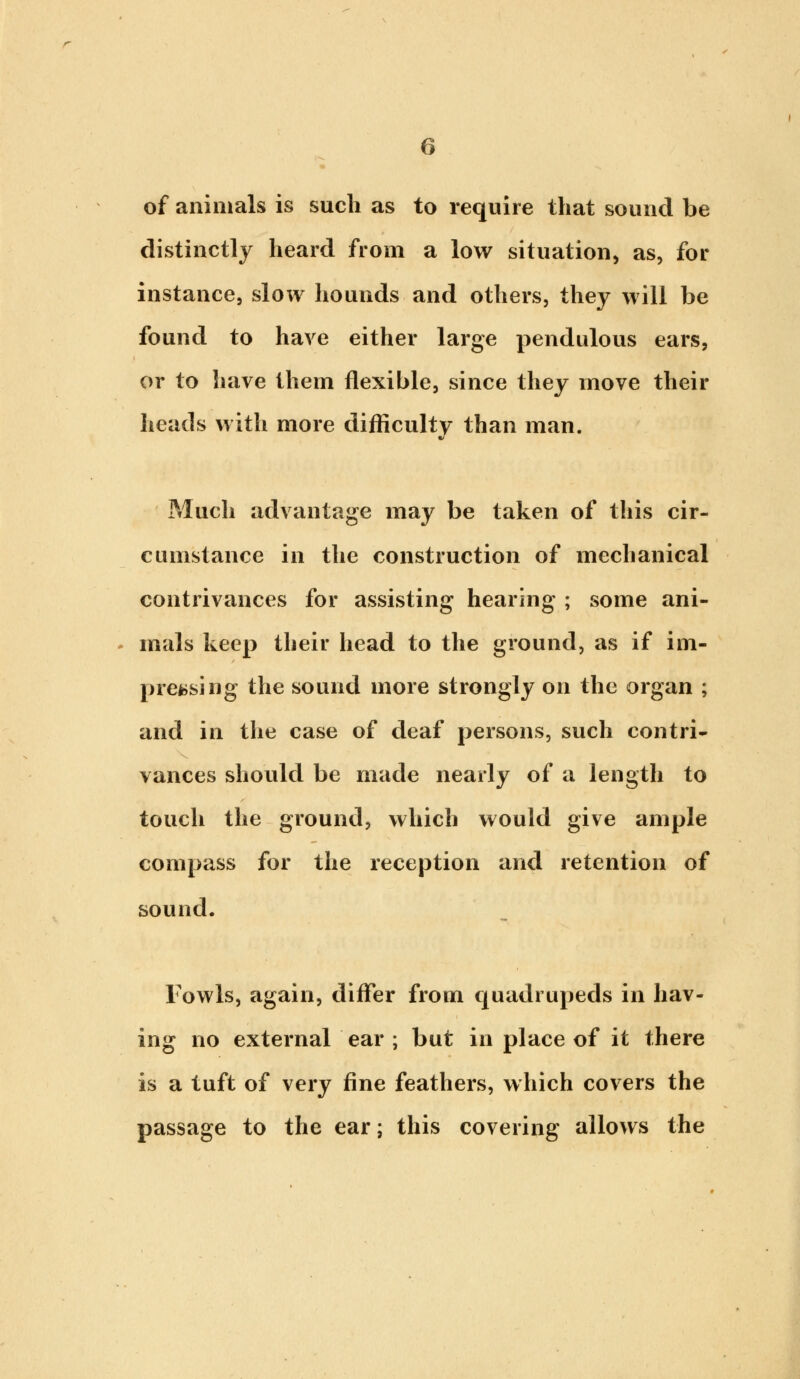 of animals is such as to require that sound be distinctly heard from a low situation, as, for instance, slow hounds and others, they will be found to have either large pendulous ears, or to have them flexible, since they move their heads with more difficulty than man. Much advantage may be taken of this cir- cumstance in the construction of mechanical contrivances for assisting hearing ; some ani- mals keep their head to the ground, as if im- pressing the sound more strongly on the organ ; and in the case of deaf persons, such contri- vances should be made nearly of a length to touch the ground, which would give ample compass for the reception and retention of sound. Fowls, again, differ from quadrupeds in hav- ing no external ear ; but in place of it there is a tuft of very fine feathers, which covers the passage to the ear; this covering allows the