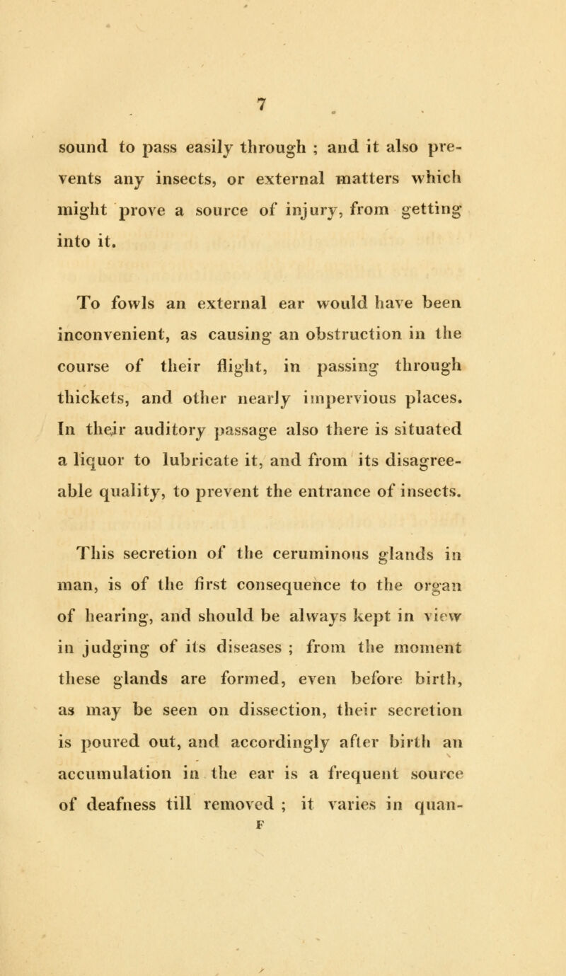 sound to pass easily through ; and it also pre- vents any insects, or external matters which might prove a source of injury, from getting into it. To fowls an external ear would have been inconvenient, as causing an obstruction in the course of their flight, in passing through thickets, and other nearly impervious places. In their auditory passage also there is situated a liquor to lubricate it, and from its disagree- able quality, to prevent the entrance of insects. This secretion of the ceruminous glands in man, is of the first consequence to the organ of hearing, and should be always kept in view in judging of its diseases ; from the moment these glands are formed, even before birth, as may be seen on dissection, their secretion is poured out, and accordingly after birth an accumulation in the ear is a frequent source of deafness till removed ; it varies in quan- F