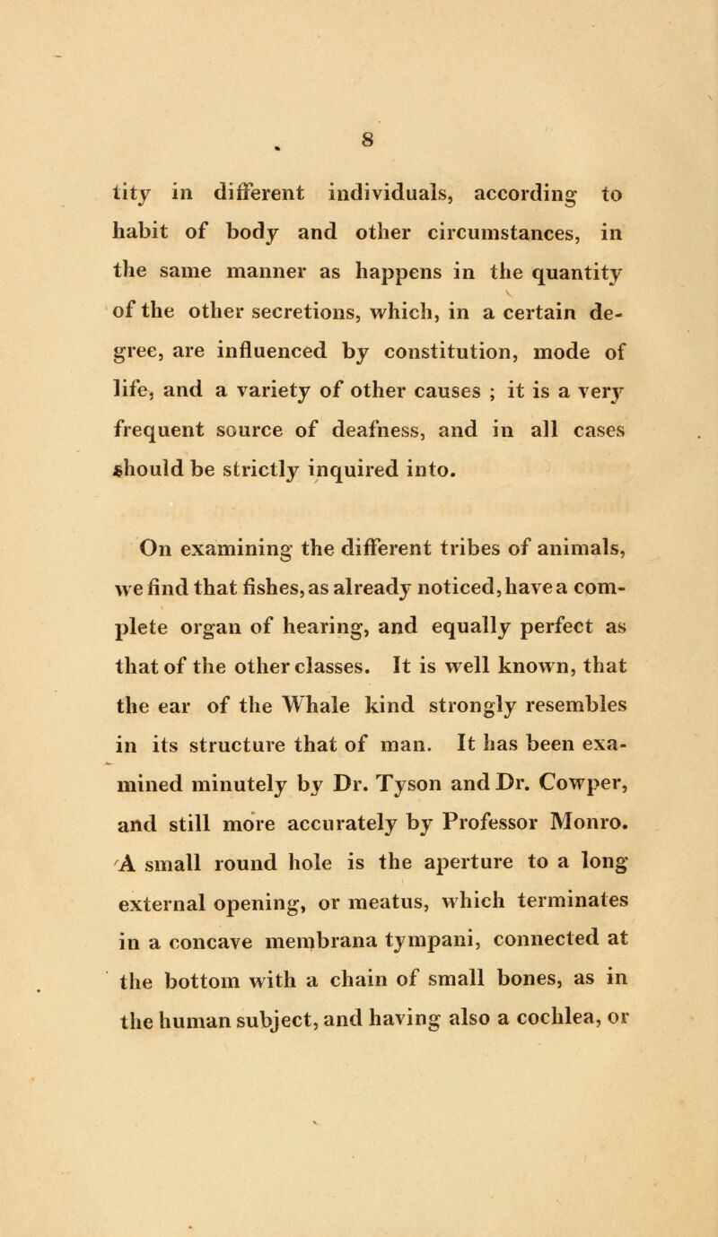 tity in different individuals, according to habit of body and other circumstances, in the same manner as happens in the quantity of the other secretions, which, in a certain de- gree, are influenced by constitution, mode of life, and a variety of other causes ; it is a \ery frequent source of deafness, and in all cases should be strictly inquired into. On examining the different tribes of animals, we find that fishes, as already noticed, have a com- plete organ of hearing, and equally perfect as that of the other classes. It is well known, that the ear of the Whale kind strongly resembles in its structure that of man. It has been exa- mined minutely by Dr. Tyson and Dr. Cowper, and still more accurately by Professor Monro. A small round hole is the aperture to a long external opening, or meatus, which terminates in a concave menjbrana tympani, connected at the bottom with a chain of small bones, as in the human subject, and having also a cochlea, or