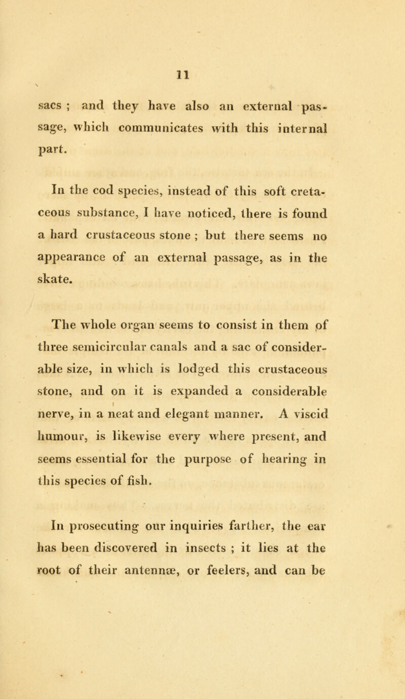 sacs ; and they have also an external pas- sage, which communicates with this internal part. In the cod species, instead of this soft creta- ceous substance, I have noticed, there is found a hard crustaceous stone ; but there seems no appearance of an external passage, as in the skate. The whole organ seems to consist in them of three semicircular canals and a sac of consider- able size, in which is lodged this crustaceous stone, and on it is expanded a considerable i nerve, in a neat and elegant manner. A viscid humour, is likewise every where present, and seems essential for the purpose of hearing in this species of fish. In prosecuting our inquiries farther, the ear has been discovered in insects ; it lies at the root of their antennae, or feelers, and can be