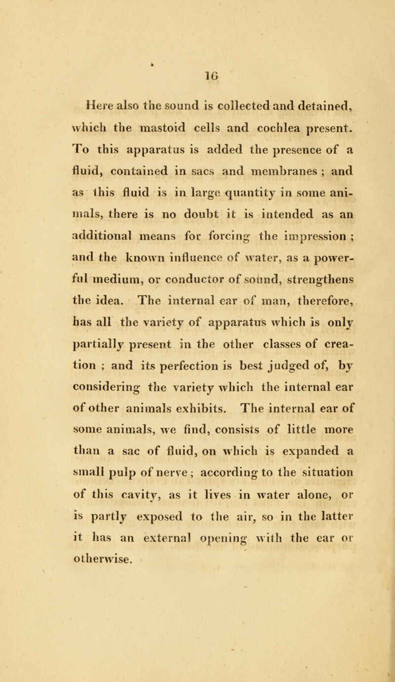 Here also the sound is collected and detained, which the mastoid cells and cochlea present. To this apparatus is added the presence of a fluid, contained in sacs and membranes ; and as this fluid is in large quantity in some ani- mals, there is no doubt it is intended as an additional means for forcing the impression ; and the known influence of water, as a power- ful medium, or conductor of sound, strengthens the idea. The internal ear of man, therefore, has all the variety of apparatus which is only partially present in the other classes of crea- tion ; and its perfection is best judged of, by considering the variety which the internal ear of other animals exhibits. The internal ear of some animals, we find, consists of little more than a sac of fluid, on which is expanded a small pulp of nerve ; according to the situation of this cavity, as it lives in water alone, or is partly exposed to the air, so in the latter it has an external opening with the ear or otherwise.