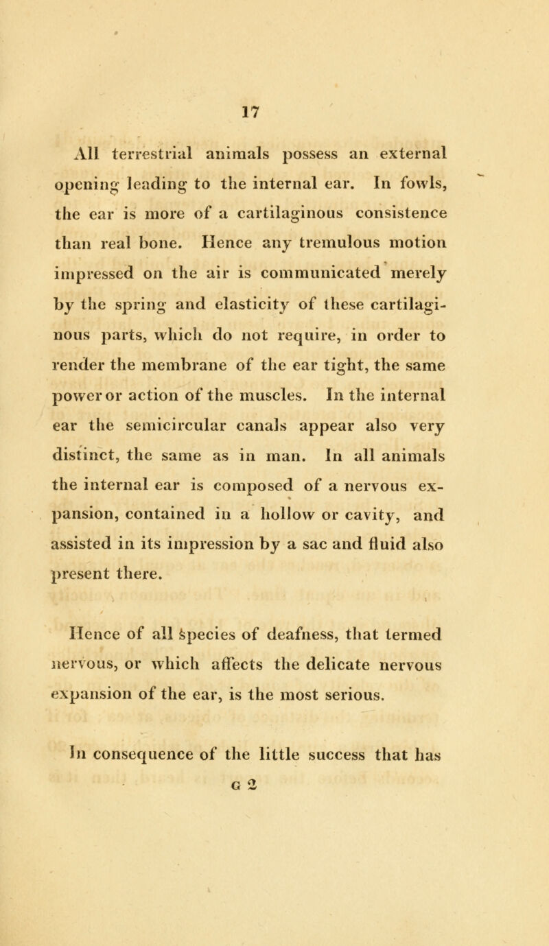 All terrestrial animals possess an external opening leading to the internal ear. In fowls, the ear is more of a cartilaginous consistence than real bone. Hence any tremulous motion impressed on the air is communicated merely by the spring and elasticity of these cartilagi- nous parts, which do not require, in order to render the membrane of the ear tight, the same power or action of the muscles. In the internal ear the semicircular canals appear also very distinct, the same as in man. In all animals the internal ear is composed of a nervous ex- pansion, contained in a hollow or cavity, and assisted in its impression by a sac and fluid also present there. Hence of all species of deafness, that termed nervous, or which affects the delicate nervous expansion of the ear, is the most serious. In consequence of the little success that has g 2