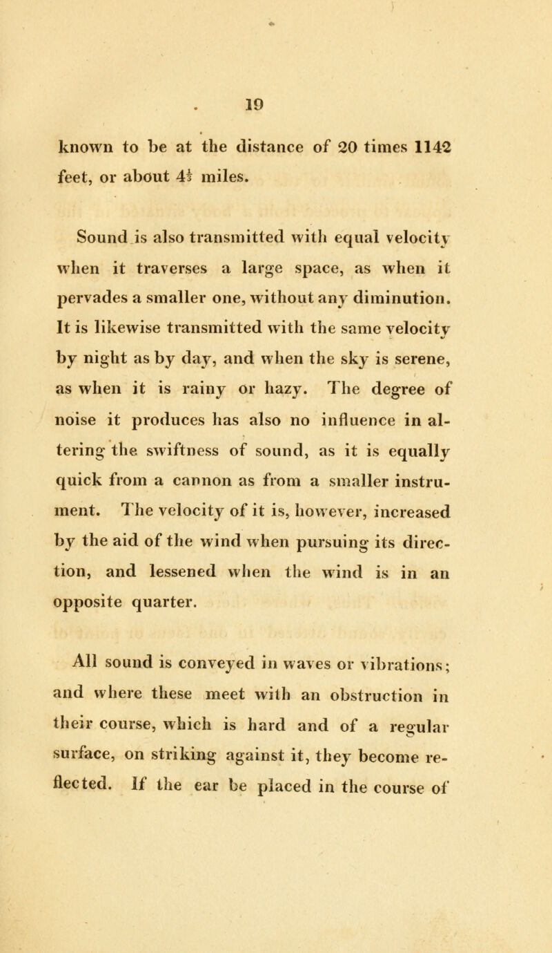 known to be at the distance of 20 times 1142 feet, or about 4£ miles. Sound is also transmitted with equal velocity when it traverses a large space, as when it pervades a smaller one, without any diminution. It is likewise transmitted with the same velocity by night as by daj^, and when the sky is serene, as when it is rainy or hazy. The degree of noise it produces has also no influence in al- tering the swiftness of sound, as it is equally quick from a cannon as from a smaller instru- ment. The velocity of it is, however, increased by the aid of the wind when pursuing its direc- tion, and lessened when the wind is in an opposite quarter. All sound is conveyed in waves or vibrations; and where these meet with an obstruction in their course, which is hard and of a regular surface, on striking against it, they become re- flected. If the ear be placed in the course of