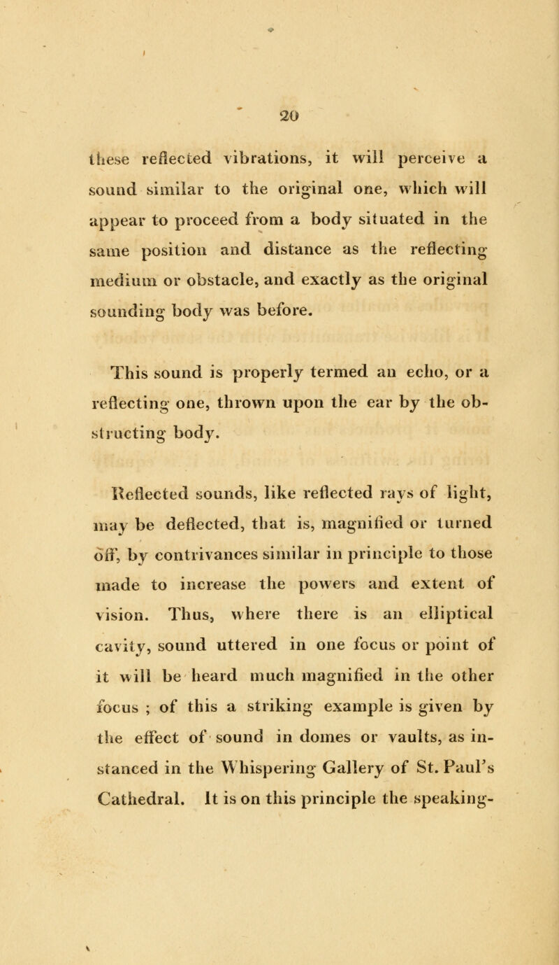 these reflected vibrations, it will perceive a sound similar to the original one, which will appear to proceed from a body situated in the same position and distance as the reflecting medium or obstacle, and exactly as the original sounding body was before. This sound is properly termed an echo, or a reflecting one, thrown upon the ear by the ob- structing body. Reflected sounds, like reflected rays of light, may be deflected, that is, magnified or turned off, by contrivances similar in principle to those made to increase the powers and extent of vision. Thus, where there is an elliptical cavity, sound uttered in one focus or point of it will be heard much magnified in the other focus ; of this a striking example is given by the effect of sound in domes or vaults, as in- stanced in the Whispering Gallery of St. Paul's Cathedral. It is on this principle the speaking-