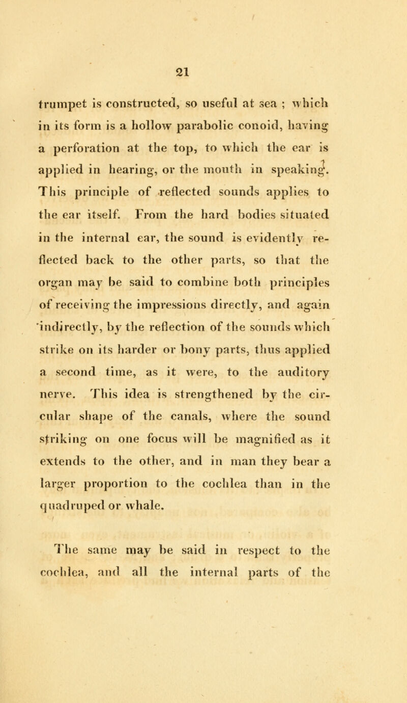 trumpet is constructed, so useful at sea ; which in its form is a hollow parabolic conoid, having a perforation at the top, to which the ear is applied in hearing, or the mouth in speaking. This principle of reflected sounds applies to the ear itself. From the hard bodies situated in the internal ear, the sound is evidently re- flected back to the other parts, so that the organ may be said to combine both principles of receiving the impressions directly, and again 'indirectly, by the reflection of the sounds which strike on its harder or bony parts, thus applied a second time, as it were, to the auditory nerve. This idea is strengthened by the cir- cular shape of the canals, where the sound striking on one focus will be magnified as it extends to the other, and in man they bear a larger proportion to the cochlea than in the quadruped or whale. The same may be said in respect to the cochlea, and all the internal parts of the