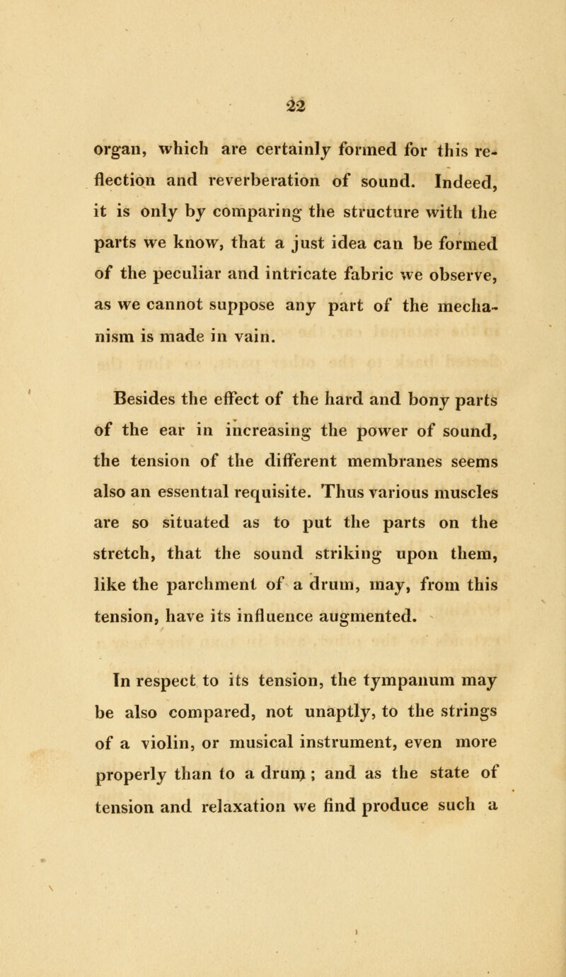 organ, which are certainly formed for this re- flection and reverberation of sound. Indeed, it is only by comparing the structure with the parts we know, that a just idea can be formed of the peculiar and intricate fabric we observe, as we cannot suppose any part of the mecha- nism is made in vain. Besides the effect of the hard and bony parts of the ear in increasing the power of sound, the tension of the different membranes seems also an essential requisite. Thus various muscles are so situated as to put the parts on the stretch, that the sound striking upon them, like the parchment of a drum, may, from this tension, have its influence augmented. In respect to its tension, the tympanum may be also compared, not unaptly, to the strings of a violin, or musical instrument, even more properly than to a drun>; and as the state of tension and relaxation we find produce such a