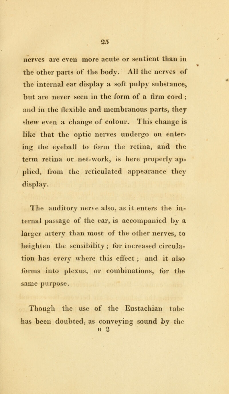 nerves are even more acute or sentient than in the other parts of the body. All the nerves of the internal ear display a soft pulpy substance, but are never seen in the form of a firm cord ; and in the flexible and membranous parts, they shew even a change of colour. This change is like that the optic nerves undergo on enter- ing the eyeball to form the retina, and the term retina or net-work, is here properly ap- plied, from the reticulated appearance they display. The auditory nerve also, as it enters the in- ternal passage of the ear, is accompanied by a larger artery than most of the other nerves, to heighten the sensibility ; for increased circula- tion has every where this effect; and it also forms into plexus, or combinations, for the same purpose. Though the use of the Eustachian tube has been doubted, as conveying sound by the ii 2