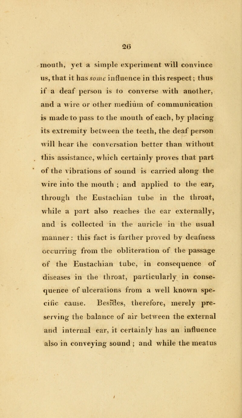 mouth, yet a simple experiment will convince us, that it has some influence in this respect; thus if a deaf person is to converse with another, and a wire or other medium of communication is made to pass to the mouth of each, by placing its extremity between the teeth, the deaf person will hear the conversation better than without this assistance, which certainly proves that part of the vibrations of sound is carried along the wire into the mouth ; and applied to the ear, through the Eustachian tube in the throat, while a part also reaches the ear externally, and is collected in the auricle in the usual manner: this fact is farther proved by deafness occurring from the obliteration of the passage of the Eustachian tube, in consequence of diseases in the throat, particularly in conse- quence of ulcerations from a well known spe- cific cause. Besides, therefore, merely pre- serving the balance of air between the external and internal ear, it certainly has an influence also in conveying sound ; and while the meatus