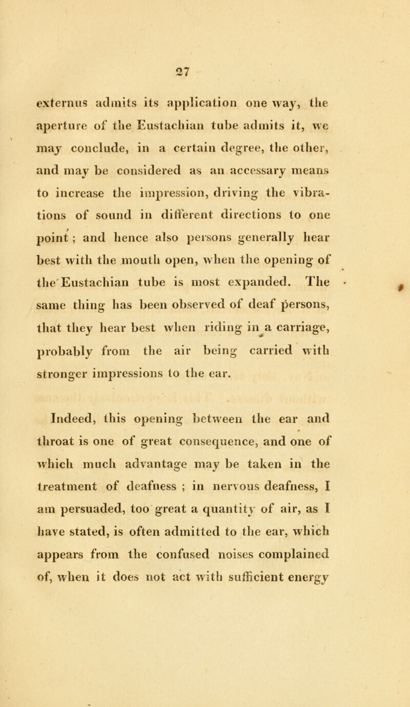 ex tern us admits its application one way, the aperture of the Eustachian tube admits it, we may conclude, in a certain degree, the other, and may be considered as an accessary means to increase the impression, driving the vibra- tions of sound in different directions to one point ; and hence also persons generally hear best with the mouth open, when the opening of the Eustachian tube is most expanded. The same thing has been observed of deaf persons, that they hear best when riding in a carriage, probably from the air being carried with stronger impressions to the ear. Indeed, this opening between the ear and throat is one of great consequence, and one of which much advantage may be taken in the treatment of deafness ; in nervous deafness, I am persuaded, too great a quantity of air, as I have stated, is often admitted to the ear, which appears from the confused noises complained of, when it does not act with sufficient energy