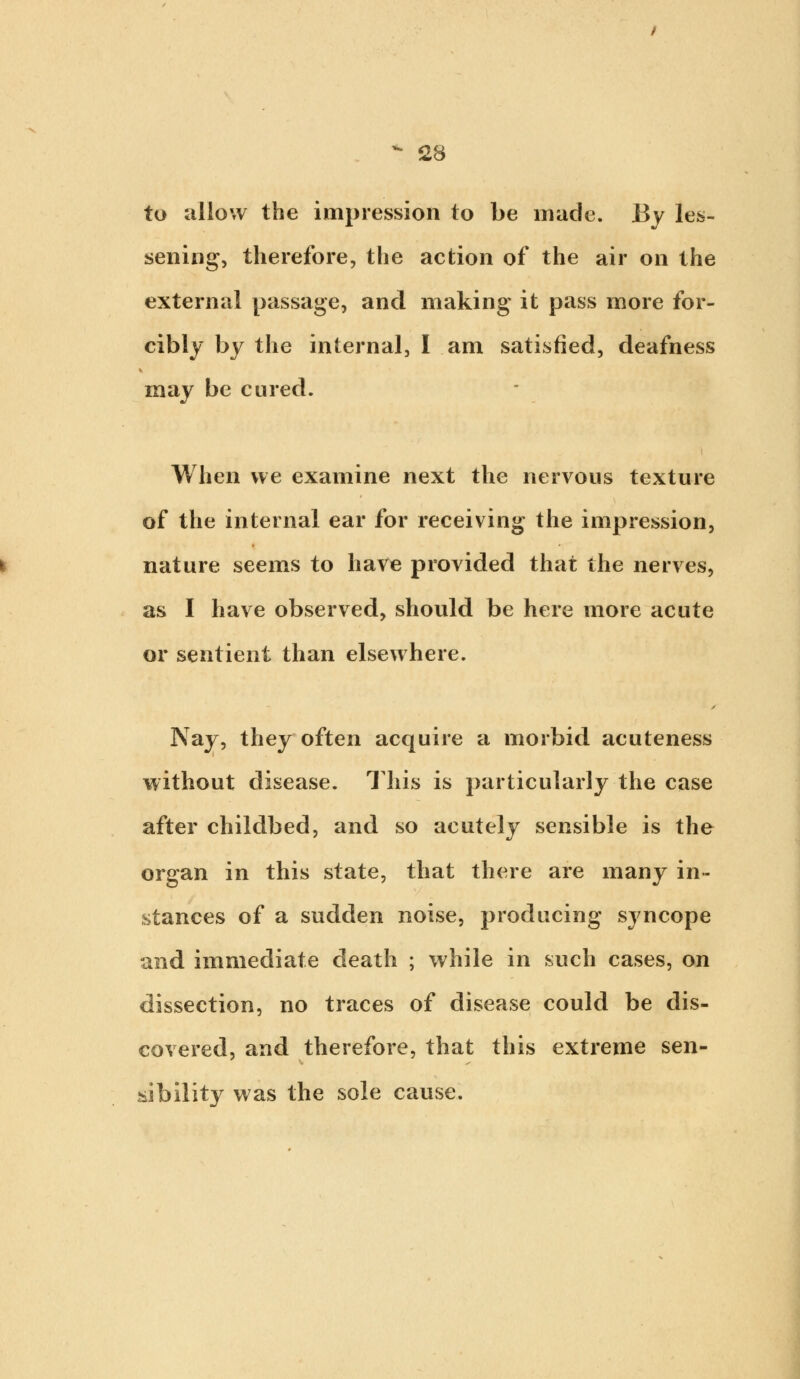 to allow the impression to be made. By les- sening, therefore, the action of the air on the external passage, and making it pass more for- cibly by the internal, I am satisfied, deafness may be cured. When we examine next the nervous texture of the internal ear for receiving the impression, nature seems to have provided that the nerves, as I have observed, should be here more acute or sentient than elsewhere. Nay, they often acquire a morbid acuteness without disease. This is particularly the case after childbed, and so acutely sensible is the organ in this state, that there are many in- stances of a sudden noise, producing syncope and immediate death ; while in such cases, on dissection, no traces of disease could be dis- covered, and therefore, that this extreme sen- sibility was the sole cause.