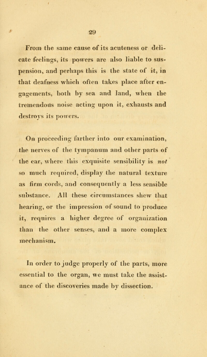 From the same cause of its acuteness or deli- cate feelings, its powers are also liable to sus- pension, and perhaps this is the state of it, in that deafness which often takes place after en- gagements, both by sea and land, when the tremendous noise acting upon it, exhausts and destroys its powers. On proceeding farther into our examination, the nerves of the tympanum and other parts of the ear, where this exquisite sensibility is not so much required, display the natural texture as firm cords, and consequently a less sensible substance. All these circumstances shew that hearing, or the impression of sound to produce it, requires a higher degree of organization than the other senses, and a more complex mechanism. In order to judge properly of the parts, more essential to the organ, we must take the assist- ance of the discoveries made by dissection.