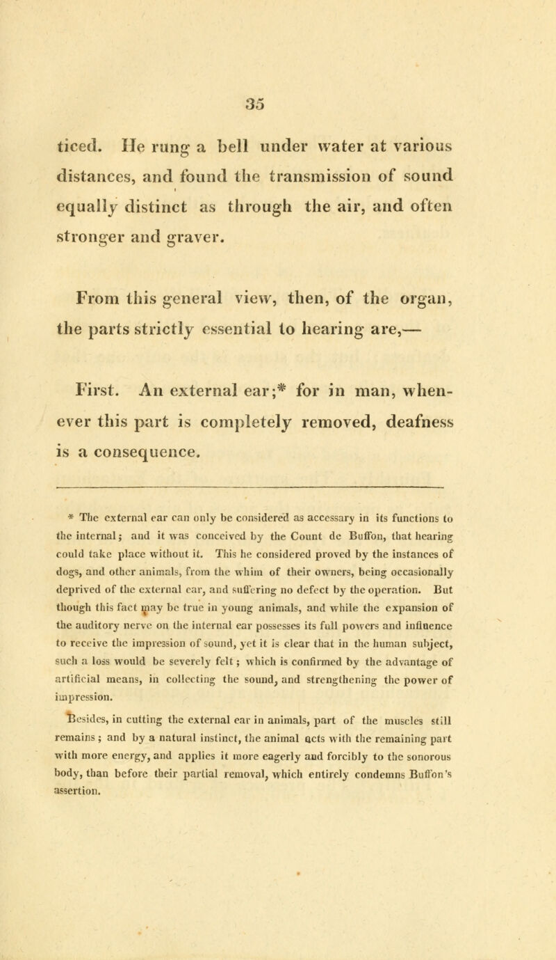 ticed. He rung a bell under water at various distances, and found the transmission of sound equally distinct as through the air, and often stronger and graver. From this general view, then, of the organ, the parts strictly essential to hearing are,— First. An external ear;* for in man, when- ever this part is completely removed, deafness is a consequence. * The external ear can only be considered as accessary in its functions to the internal; and it was conceived by the Count de Buffon, that hearing could take place without it. This he considered proved by the instances of dogs, and other animals, from the whim of their owners, being occasionally deprived of the external car, and suffering no defect by the operation. But though this fact may be true in young animals, and while the expansion of the auditory nerve on the internal ear possesses its full powers and influence to receive the impression of sound, yet it is clear that in the human subject, such a loss would be severely felt; which is confirmed by the advantage of artificial means, in collecting the sound, and strengthening the power of impression. Besides, in cutting the external ear in animals, part of the muscles still remains ; and by a natural instinct, the animal acts with the remaining part with more energy, and applies it more eagerly and forcibly to the sonorous body, than before their partial removal, which entirely condemns Button's assertion.