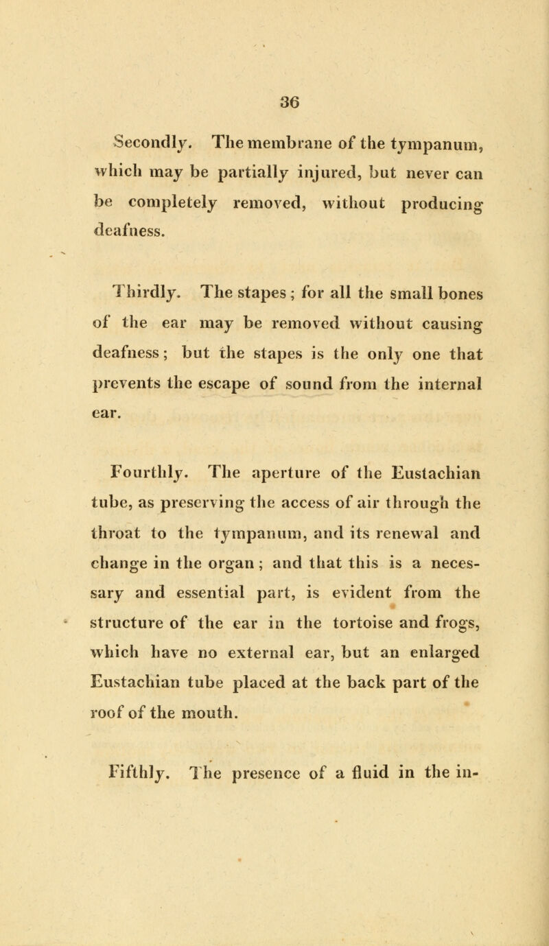 Secondly. The membrane of the tympanum, which may be partially injured, but never can be completely removed, without producing deafness. Thirdly. The stapes ; for all the small bones of the ear may be removed without causing deafness; but the stapes is the only one that prevents the escape of sound from the internal ear. Fourthly. The aperture of the Eustachian tube, as preserving the access of air through the throat to the tympanum, and its renewal and change in the organ ; and that this is a neces- sary and essential part, is evident from the structure of the ear in the tortoise and frogs, which have no external ear, but an enlarged Eustachian tube placed at the back part of the roof of the mouth. Fifthly. The presence of a fluid in the in-