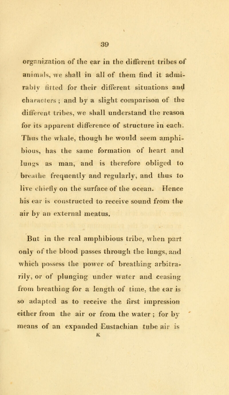 organization of the ear in the different tribes of animals, we shall in all of them find it admi- rably tit ted for their different situations and characters ; and by a slight comparison of the different tribes, we shall understand the reason for its apparent difference of structure in each. Thus the whale, though he would seem amphi- bious, has the same formation of heart and lungs as man, and is therefore obliged to breathe frequently and regularly, and thus to live chiefly on the surface of the ocean. Hence his ear is constructed to receive sound from the air by an external meatus. But in the real amphibious tribe, when part only of the blood passes through the lungs, and which possess the power of breathing arbitra- rily, or of plunging under water and ceasing from breathing for a length of time, the ear is so adapted as to receive the first impression either from the air or from the water ; for by means of an expanded Eustachian tube air is K