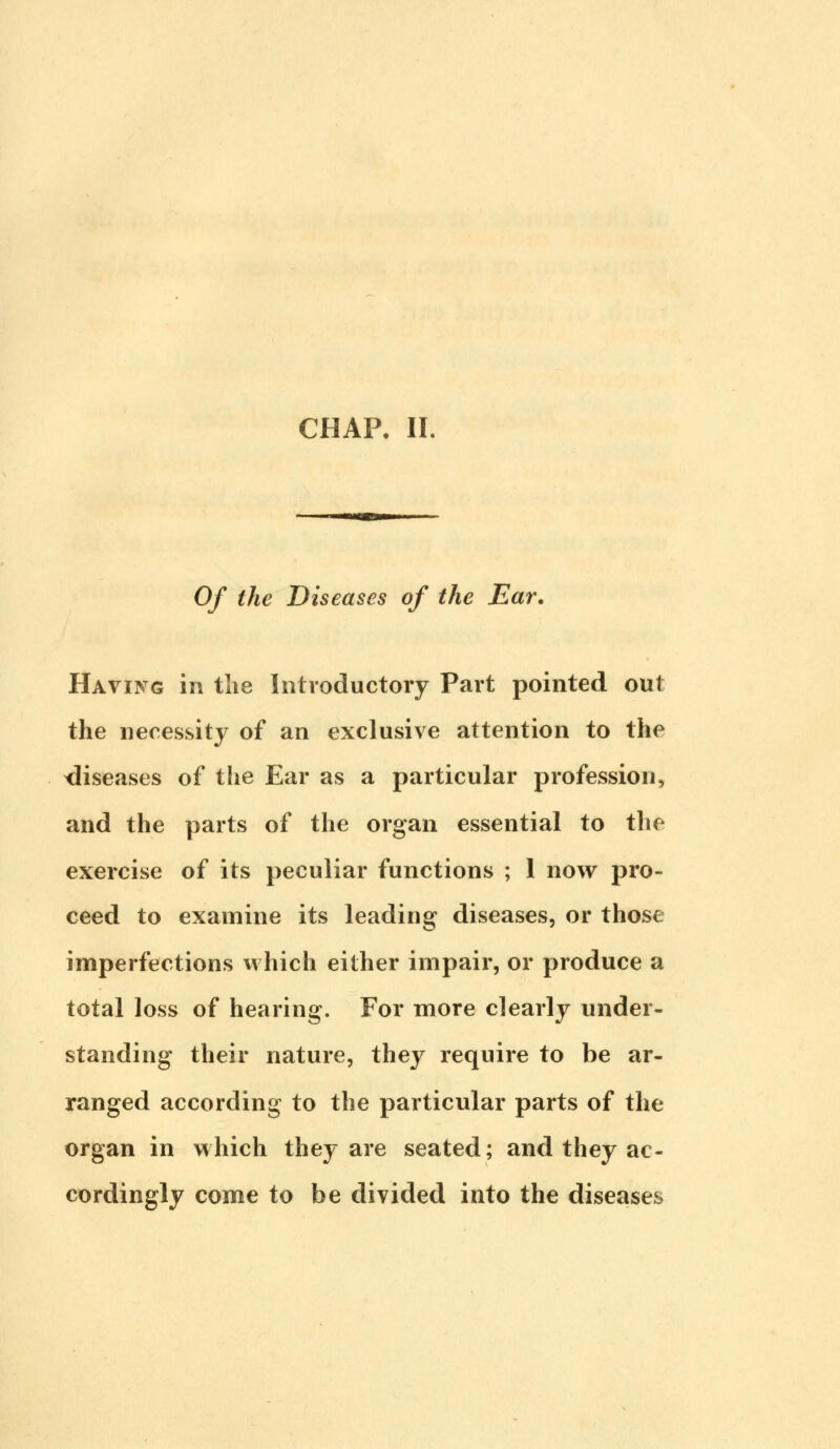 CHAP. II. Of the Diseases of the Ear. Having in the Introductory Part pointed out the necessity of an exclusive attention to the diseases of the Ear as a particular profession, and the parts of the organ essential to the exercise of its peculiar functions ; 1 now pro- ceed to examine its leading diseases, or those imperfections which either impair, or produce a total loss of hearing. For more clearly under- standing their nature, they require to be ar- ranged according to the particular parts of the organ in which they are seated; and they ac- cordingly come to be divided into the diseases