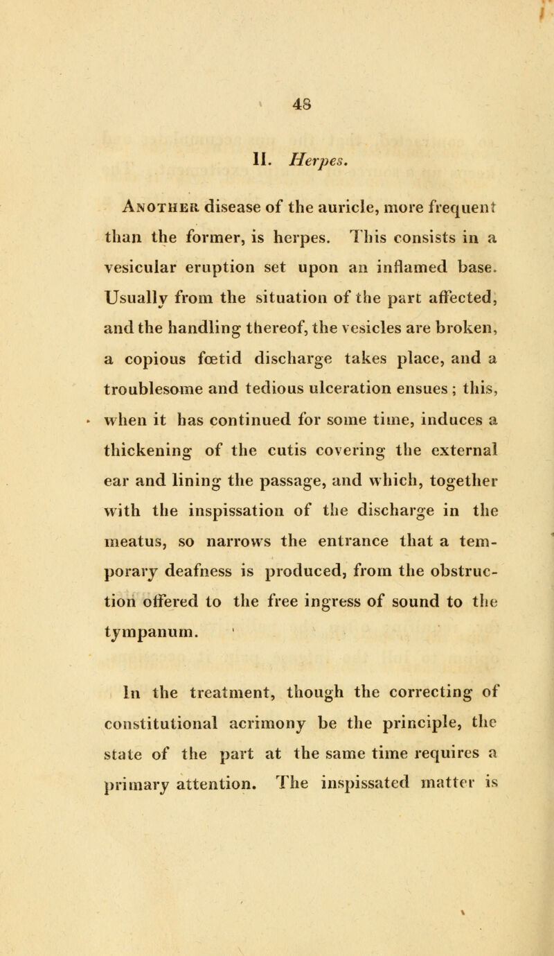 II. Herpes. Another disease of the auricle, more frequent than the former, is herpes. This consists in a vesicular eruption set upon an inflamed base. Usually from the situation of the part affected, and the handling thereof, the vesicles are broken, a copious foetid discharge takes place, and a troublesome and tedious ulceration ensues ; this, when it has continued for some time, induces a thickening of the cutis covering the external ear and lining the passage, and which, together with the inspissation of the discharge in the meatus, so narrows the entrance that a tem- porary deafness is produced, from the obstruc- tion offered to the free ingress of sound to the tympanum. In the treatment, though the correcting of constitutional acrimony be the principle, the state of the part at the same time requires a primary attention. The inspissated matter is