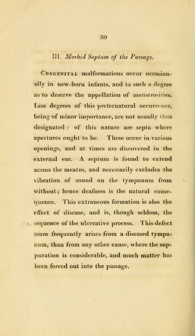 III. Morbid Septum of the Passage. Congenital malformations occur occasion- ally in new-born infants, and to such a degree as to deserve the appellation of monstrosities. Less degrees of this preternatural occurrence, being of minor importance, are not usually thus designated : of this nature are septa where apertures ought to be. These occur in various openings, and at times are discovered in the external ear. A septum is found to extend across the meatus, and necessarily excludes the vibration of sound on the tympanum from without; hence deafness is the natural conse- quence. This extraneous formation is also the effect of disease, and is, though seldom, the sequence of the ulcerative process. This defect more frequently arises from a diseased tympa- num, than from any other cause, where the sup- puration is considerable, and much matter has been forced out into the passage.