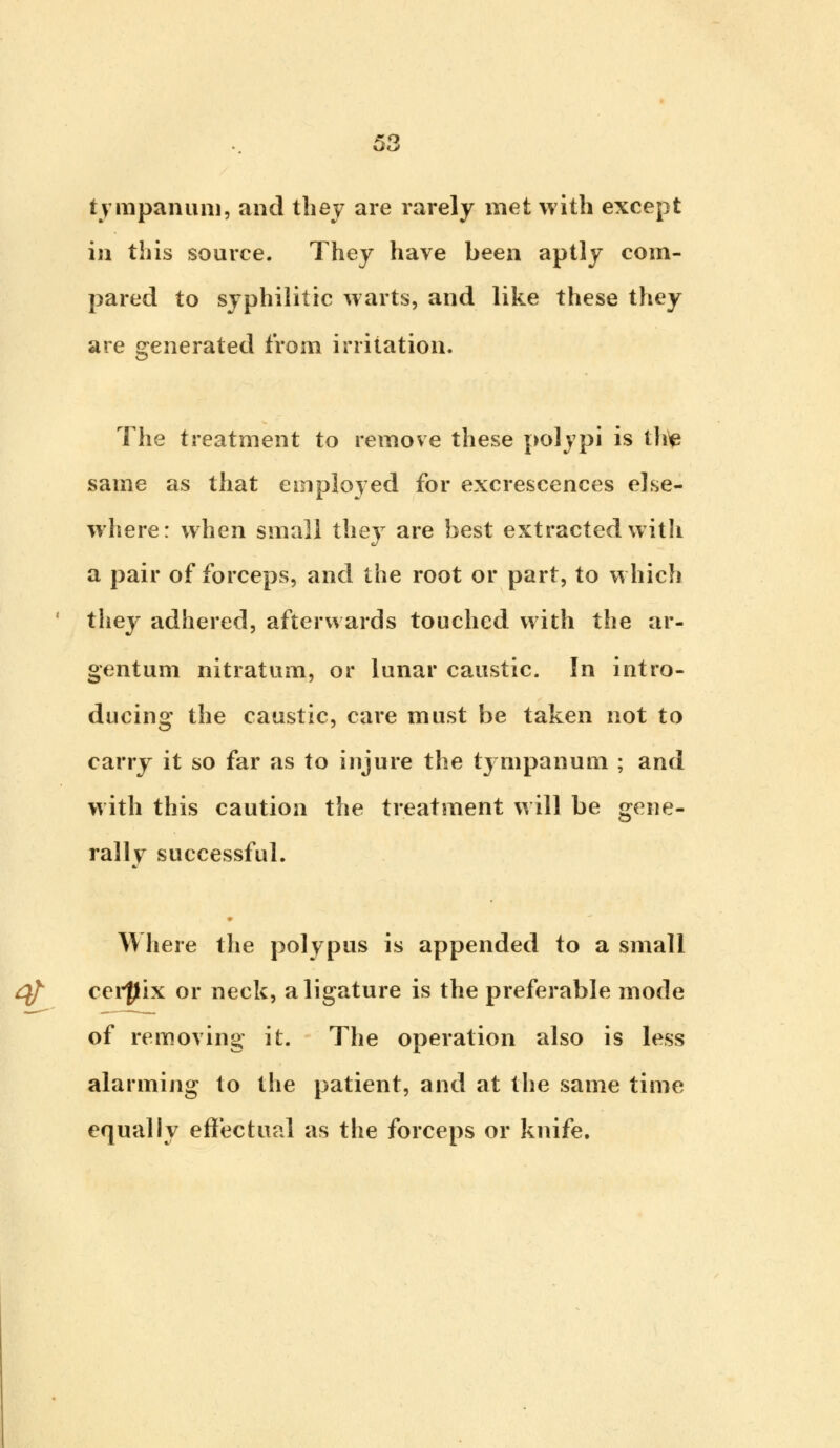 \s tympanum, and they are rarely met with except in this source. They have been aptly com- pared to syphilitic warts, and like these they are generated from irritation. The treatment to remove these polypi is the same as that employed for excrescences else- where: when small they are best extracted with a pair of forceps, and the root or part, to which they adhered, afterwards touched with the ar- gentum nitratum, or lunar caustic. In intro- ducing the caustic, care must be taken not to carry it so far as to injure the ty mpanum ; and with this caution the treatment will be gene- rall\T successful. Where the polypus is appended to a small cerfjix or neck, a ligature is the preferable mode of removing it. The operation also is less alarming to the patient, and at the same time equally effectual as the forceps or knife.