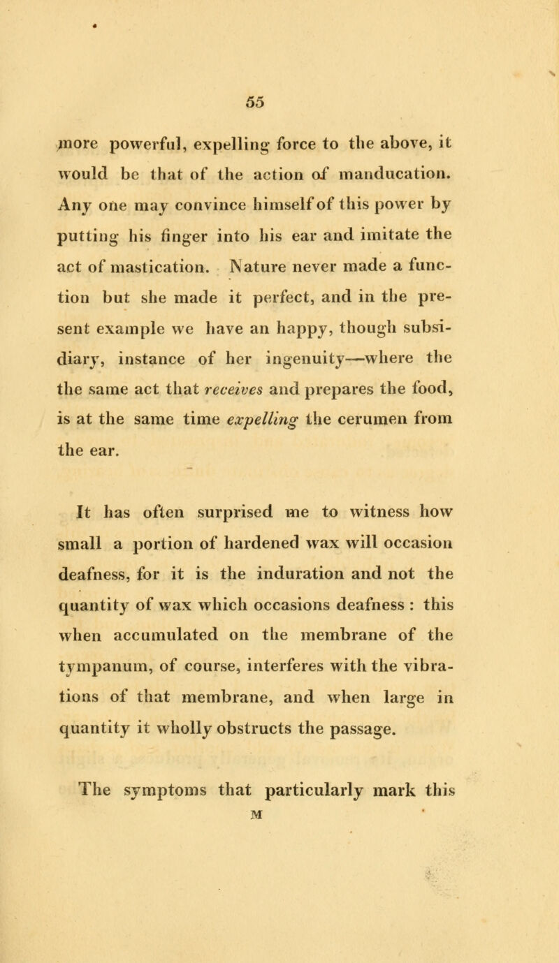 niore powerful, expelling force to the above, it would be that of the action of manducation. Any one may convince himself of this power by putting his finger into his ear and imitate the act of mastication. Nature never made a func- tion but she made it perfect, and in the pre- sent example we have an happy, though subsi- diary, instance of her ingenuity—where the the same act that receives and prepares the food, is at the same time expelling the cerumen from the ear. It has often surprised me to witness how small a portion of hardened wax will occasion deafness, for it is the induration and not the quantity of wax which occasions deafness : this when accumulated on the membrane of the tympanum, of course, interferes with the vibra- tions of that membrane, and when large in quantity it wholly obstructs the passage. The symptoms that particularly mark this M