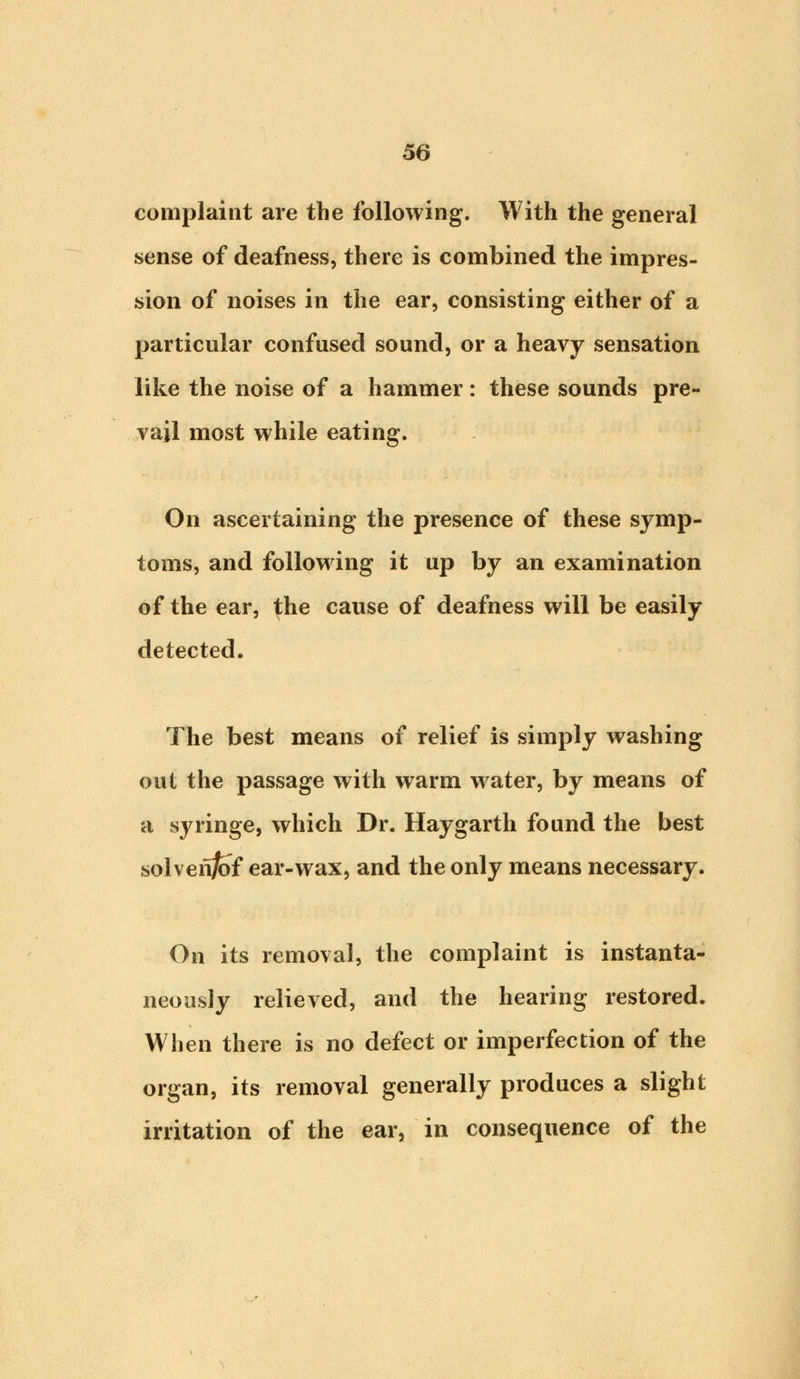 complaint are the following. With the general sense of deafness, there is combined the impres- sion of noises in the ear, consisting either of a particular confused sound, or a heavy sensation like the noise of a hammer: these sounds pre- vail most while eating. On ascertaining the presence of these symp- toms, and following it up by an examination of the ear, the cause of deafness will be easily detected. The best means of relief is simply washing out the passage with warm water, by means of a syringe, which Dr. Haygarth found the best solvenfcf ear-wax, and the only means necessary. On its removal, the complaint is instanta- neously relieved, and the hearing restored. When there is no defect or imperfection of the organ, its removal generally produces a slight irritation of the ear, in consequence of the