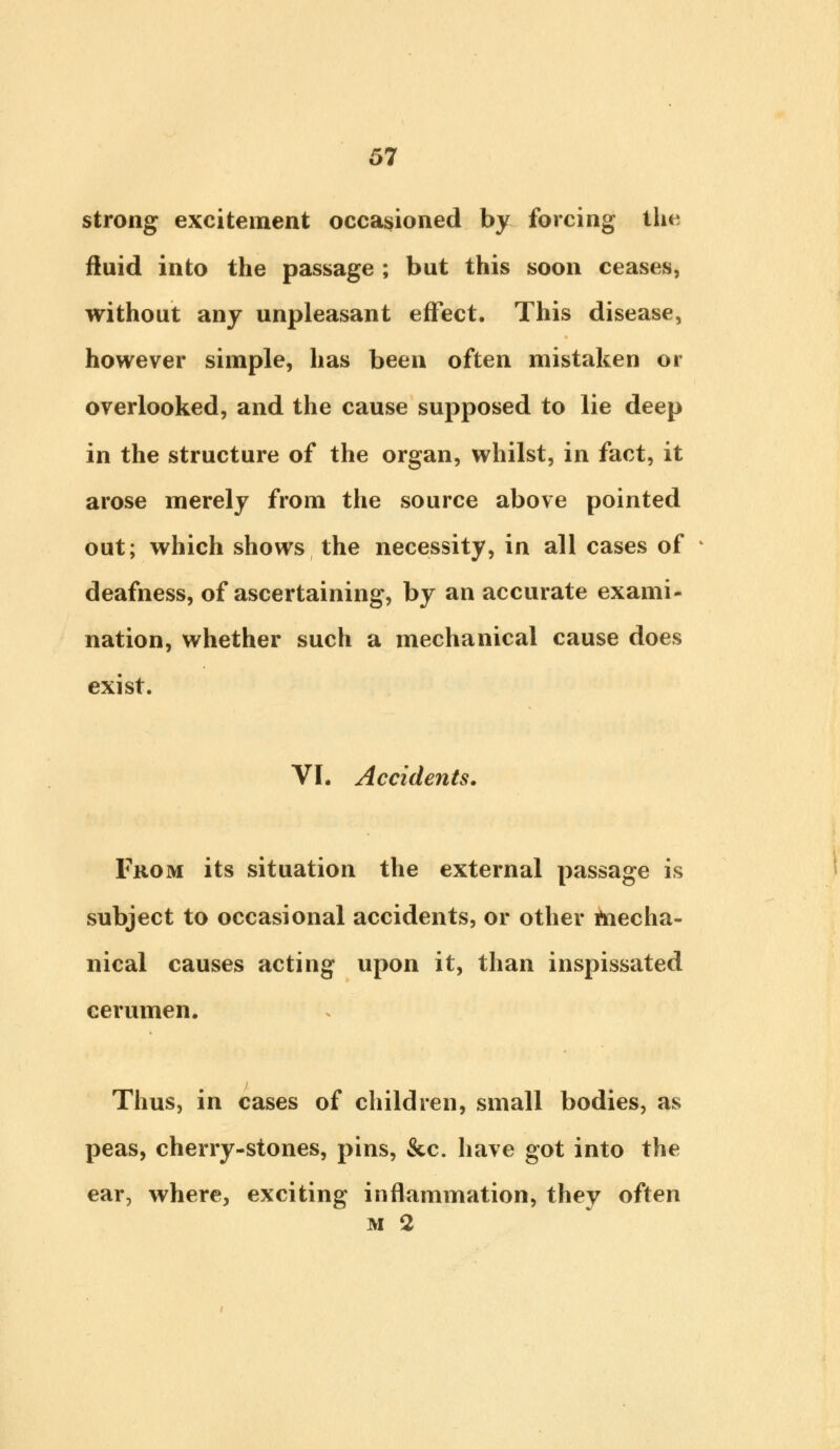 strong excitement occasioned by forcing the fluid into the passage ; but this soon ceases, without any unpleasant effect. This disease, however simple, has been often mistaken or overlooked, and the cause supposed to lie deep in the structure of the organ, whilst, in fact, it arose merely from the source above pointed out; which shows the necessity, in all cases of deafness, of ascertaining, by an accurate exami- nation, whether such a mechanical cause does exist. VI. Accidents. From its situation the external passage is subject to occasional accidents, or other mecha- nical causes acting upon it, than inspissated cerumen. Thus, in cases of children, small bodies, as peas, cherry-stones, pins, &c. have got into the ear, where, exciting inflammation, they often m 2