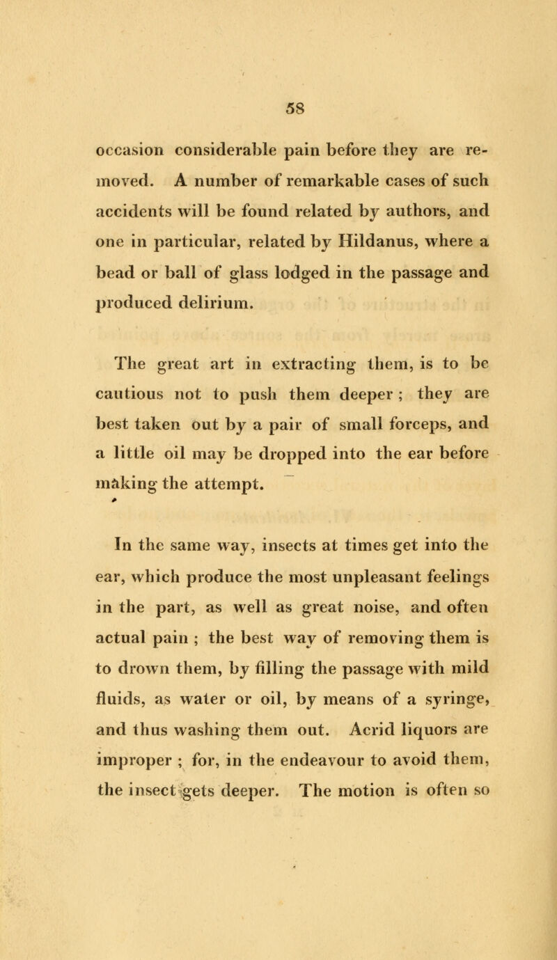 occasion considerable pain before they are re- moved. A number of remarkable cases of such accidents will be found related by authors, and one in particular, related by Hildanus, where a bead or ball of glass lodged in the passage and produced delirium. The great art in extracting them, is to be cautious not to push them deeper ; they are best taken out by a pair of small forceps, and a little oil may be dropped into the ear before making the attempt. In the same way, insects at times get into the ear, which produce the most unpleasant feelings in the part, as well as great noise, and often actual pain ; the best way of removing them is to drown them, by filling the passage with mild fluids, as water or oil, by means of a syringe, and thus washing them out. Acrid liquors are improper ; for, in the endeavour to avoid them, the insect gets deeper. The motion is often so