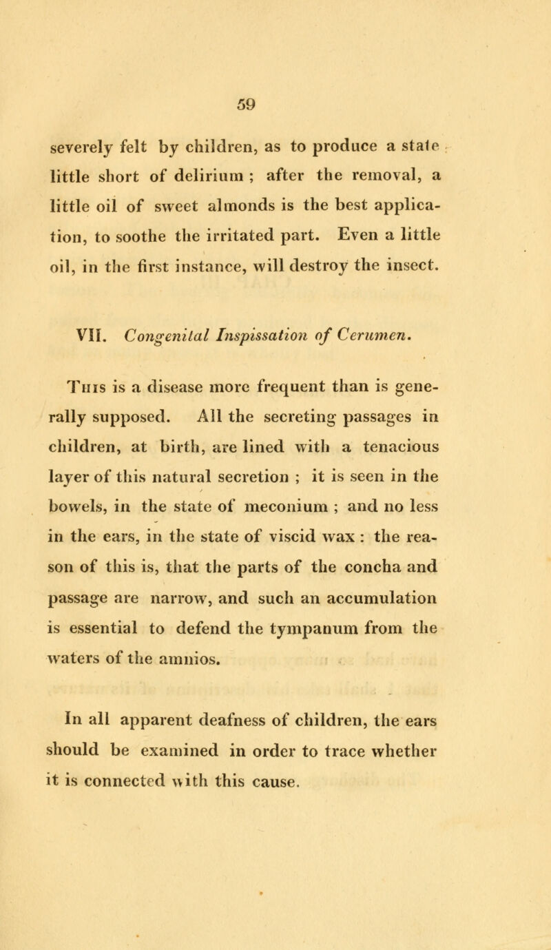 severely felt by children, as to produce a stale little short of delirium ; after the removal, a little oil of sweet almonds is the best applica- tion, to soothe the irritated part. Even a little oil, in the first instance, will destroy the insect. VII. Congenital foispissation of Cerumen. This is a disease more frequent than is gene- rally supposed. All the secreting passages in children, at birth, are lined with a tenacious layer of this natural secretion ; it is seen in the bowels, in the state of meconium ; and no less in the ears, in the state of viscid wax : the rea- son of this is, that the parts of the concha and passage are narrow, and such an accumulation is essential to defend the tympanum from the waters of the amnios. In all apparent deafness of children, the ears should be examined in order to trace whether it is connected with this cause.