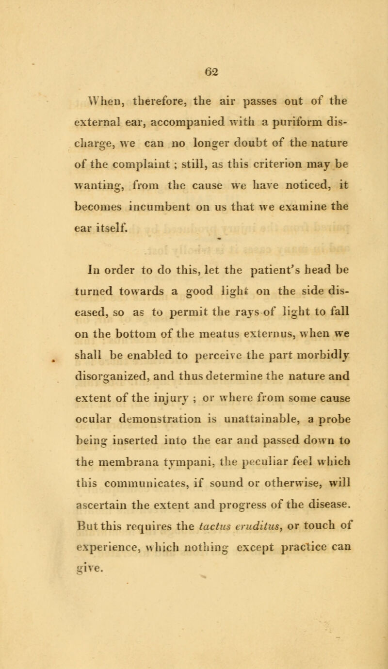 When, therefore, the air passes out of the external ear, accompanied with a puriform dis- charge, we can no longer doubt of the nature of the complaint ; still, as this criterion may be wanting, from the cause we have noticed, it becomes incumbent on us that we examine the ear itself. In order to do this, let the patient's head be turned towards a good light on the side dis- eased, so as to permit the rays of light to fall on the bottom of the meatus externus, when we shall be enabled to perceive the part morbidly disorganized, and thus determine the nature and extent of the injury ; or where from some cause ocular demonstration is unattainable, a probe being inserted into the ear and passed down to the membrana tympani, the peculiar feel which this communicates, if sound or otherwise, will ascertain the extent and progress of the disease. But this requires the tactics eruditus, or touch of experience, which nothing except practice can gire.