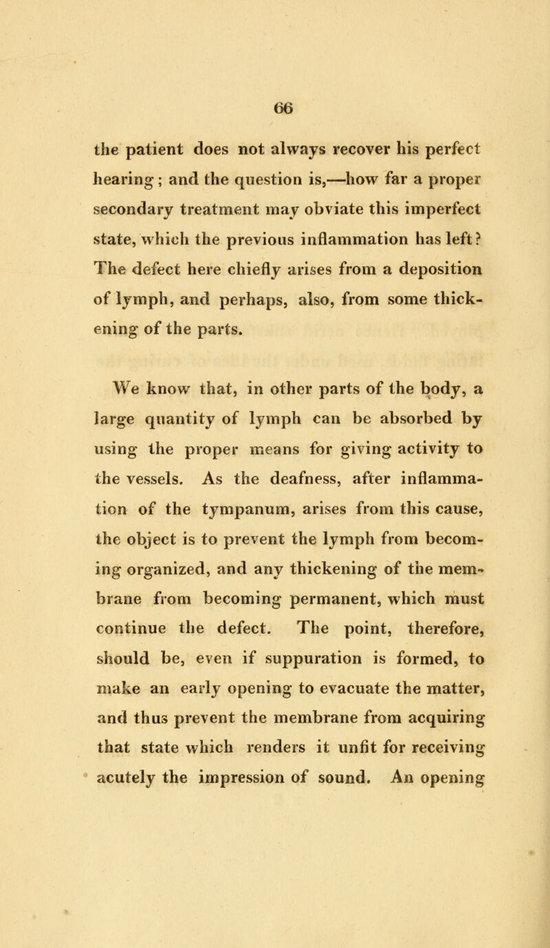 the patient does not always recover his perfect hearing; and the question is,—how far a proper secondary treatment may obviate this imperfect state, which the previous inflammation has left? The defect here chiefly arises from a deposition of lymph, and perhaps, also, from some thick- ening of the parts. We know that, in other parts of the body, a large quantity of lymph can be absorbed by using the proper means for giving activity to the vessels. As the deafness, after inflamma- tion of the tympanum, arises from this cause, the object is to prevent the lymph from becom- ing organized, and any thickening of the mem- brane from becoming permanent, which must continue the defect. The point, therefore, should be, even if suppuration is formed, to make an early opening to evacuate the matter, and thus prevent the membrane from acquiring that state which renders it unfit for receiving acutely the impression of sound. An opening