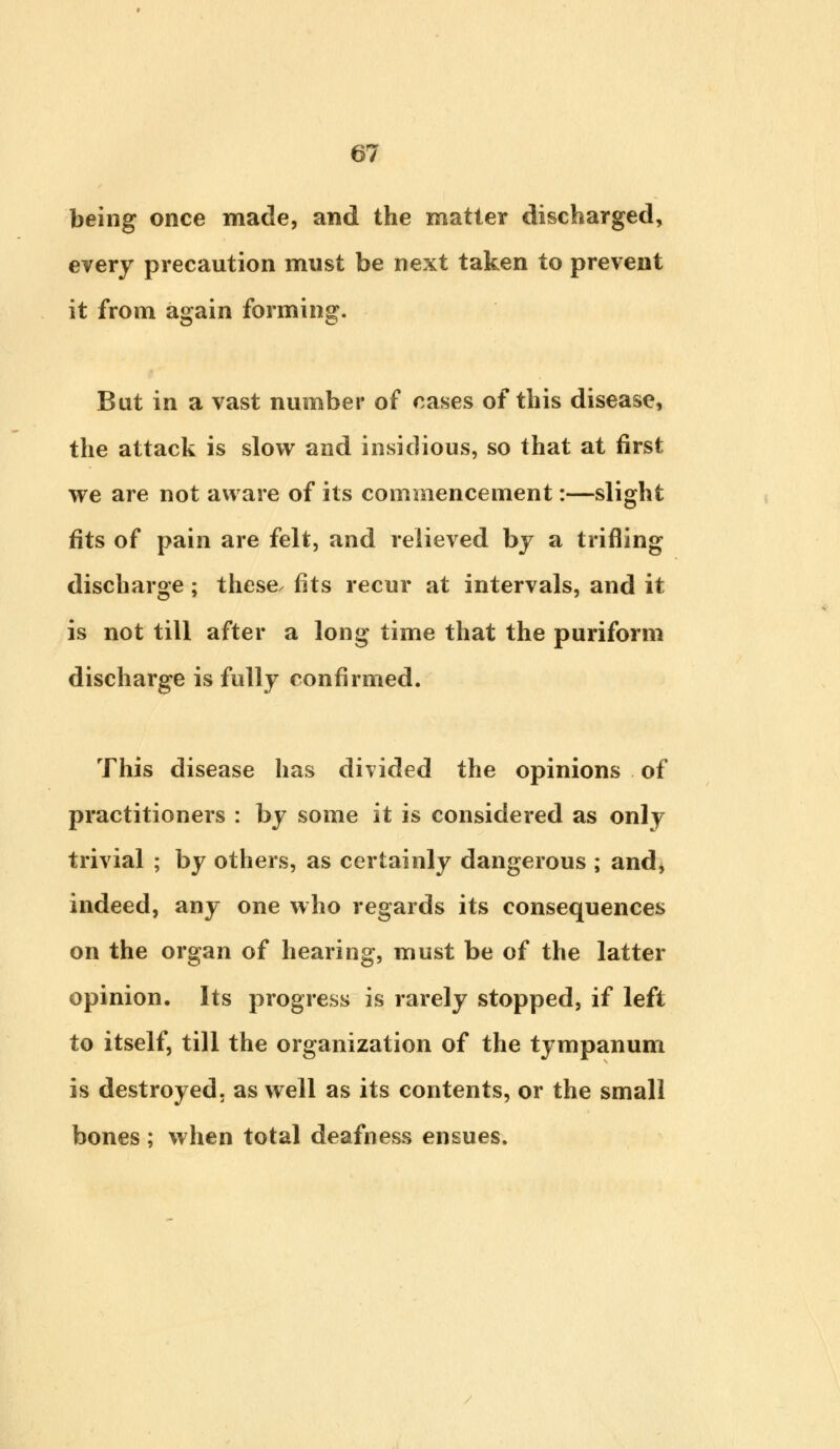 being once made, and the matter discharged, every precaution must be next taken to prevent it from again forming. But in a vast number of cases of this disease, the attack is slow and insidious, so that at first we are not aware of its commencement:—slight fits of pain are felt, and relieved by a trifling discharge; these, fits recur at intervals, and it is not till after a long time that the puriform discharge is fully confirmed. This disease has divided the opinions of practitioners : by some it is considered as only trivial ; by others, as certainly dangerous ; and, indeed, any one who regards its consequences on the organ of hearing, must be of the latter opinion. Its progress is rarely stopped, if left to itself, till the organization of the tympanum is destroyed, as well as its contents, or the small bones; when total deafness ensues.