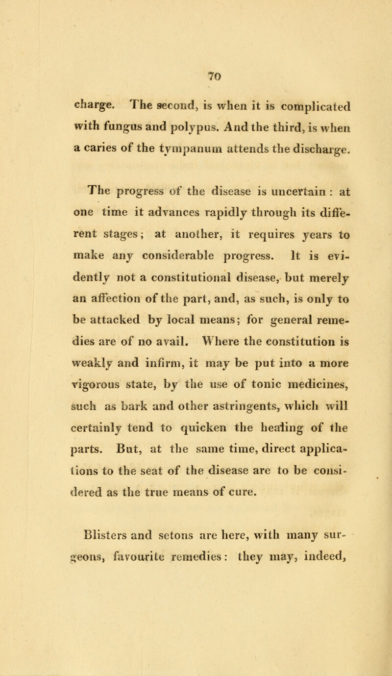 charge. The second, is when it is complicated with fungus and polypus. And the third, is when a caries of the tympanum attends the discharge. The progress of the disease is uncertain : at one time it advances rapidly through its diffe- rent stages; at another, it requires years to make any considerable progress. It is evi- dently not a constitutional disease, but merely an affection of the part, and, as such, is only to be attacked by local means; for general reme- dies are of no avail. Where the constitution is weakly and infirm, it may be put into a more vigorous state, by the use of tonic medicines, such as bark and other astringents, which will certainly tend to quicken the healing of the parts. But, at the same time, direct applica- tions to the seat of the disease are to be consi- dered as the true means of cure. Blisters and setons are here, with many sur- geons, favourite remedies: they may, indeed,