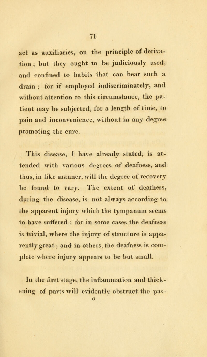 act as auxiliaries, on the principle of deriva- tion ; but they ought to be judiciously used, and confined to habits that can bear such a drain ; for if employed indiscriminately, and without attention to this circumstance, the pa- tient may be subjected, for a length of time, to pain and inconvenience, without in any degree promoting the cure. This disease, I have already stated, is at- tended with various degrees of deafness, and thus, in like manner, will the degree of recovery be found to vary. The extent of deafness, during the disease, is not always according to the apparent injury which the tympanum seems to have suffered : for in some cases the deafness is trivial, where the injury of structure is appa- rently great; and in others, the deafness is com- plete where injury appears to be but small. In the first stage, the inflammation and thick- ening of parts will evidently obstruct the pas- o