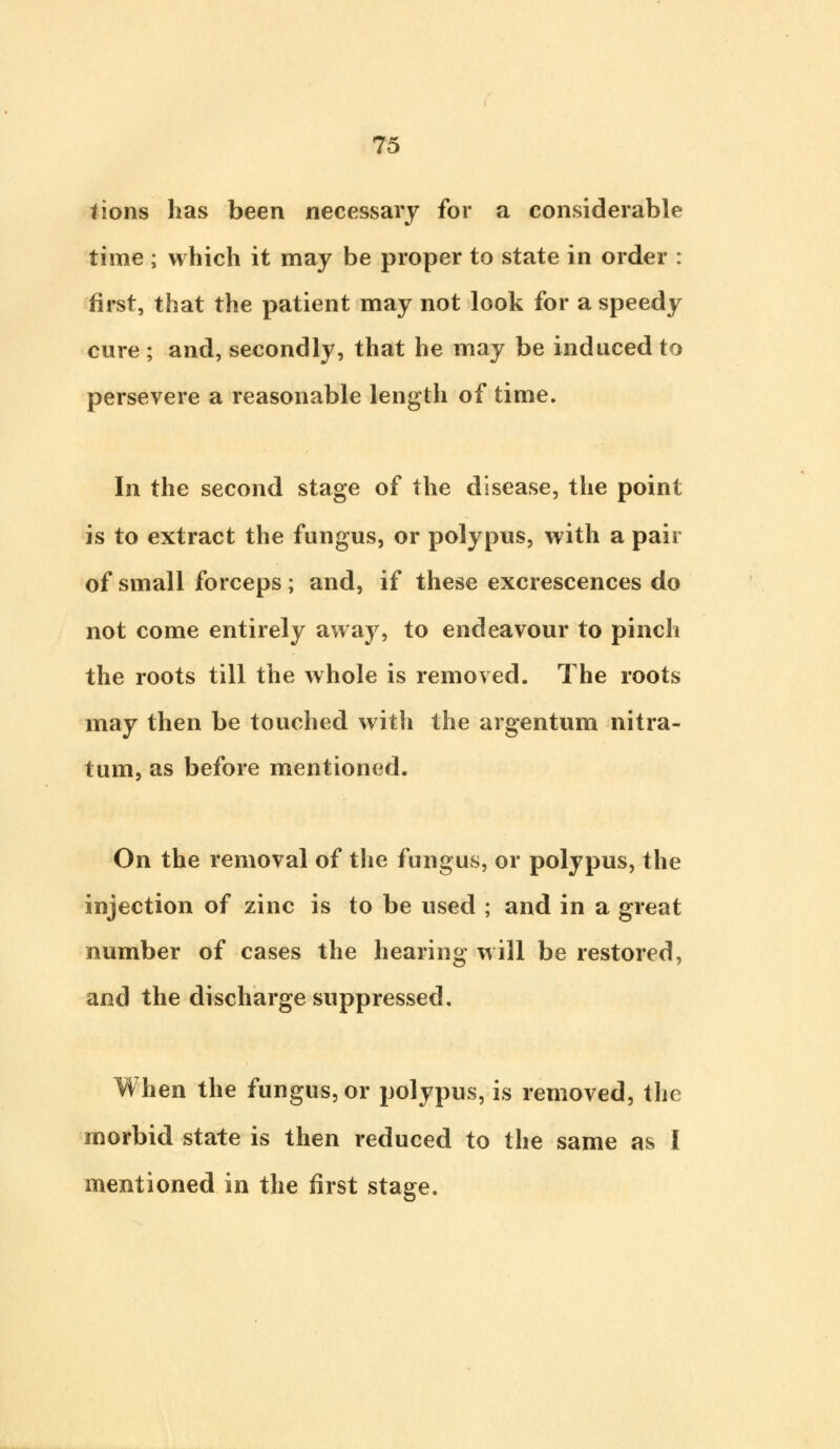 lions has been necessary for a considerable time ; which it may be proper to state in order : first, that the patient may not look for a speedy cure; and, secondly, that he may be induced to persevere a reasonable length of time. In the second stage of the disease, the point is to extract the fungus, or polypus, with a pair of small forceps ; and, if these excrescences do not come entirely away, to endeavour to pinch the roots till the whole is removed. The roots may then be touched with the argentum nitra- tum, as before mentioned. On the removal of the fungus, or polypus, the injection of zinc is to be used ; and in a great number of cases the hearing will be restored, and the discharge suppressed. When the fungus, or polypus, is removed, the morbid state is then reduced to the same as I mentioned in the first stage.