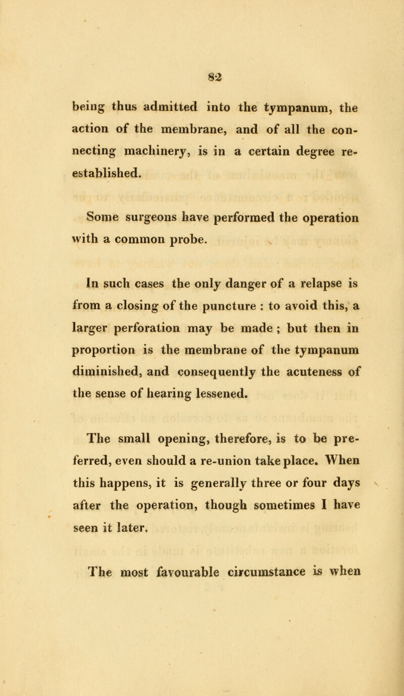 being thus admitted into the tympanum, the action of the membrane, and of all the con- necting machinery, is in a certain degree re- established. Some surgeons have performed the operation with a common probe. In such cases the only danger of a relapse is from a closing of the puncture : to avoid this, a larger perforation may be made ; but then in proportion is the membrane of the tympanum diminished, and consequently the acuteness of the sense of hearing lessened. The small opening, therefore, is to be pre- ferred, even should a re-union take place. When this happens, it is generally three or four days after the operation, though sometimes I have seen it later. The most favourable circumstance is when