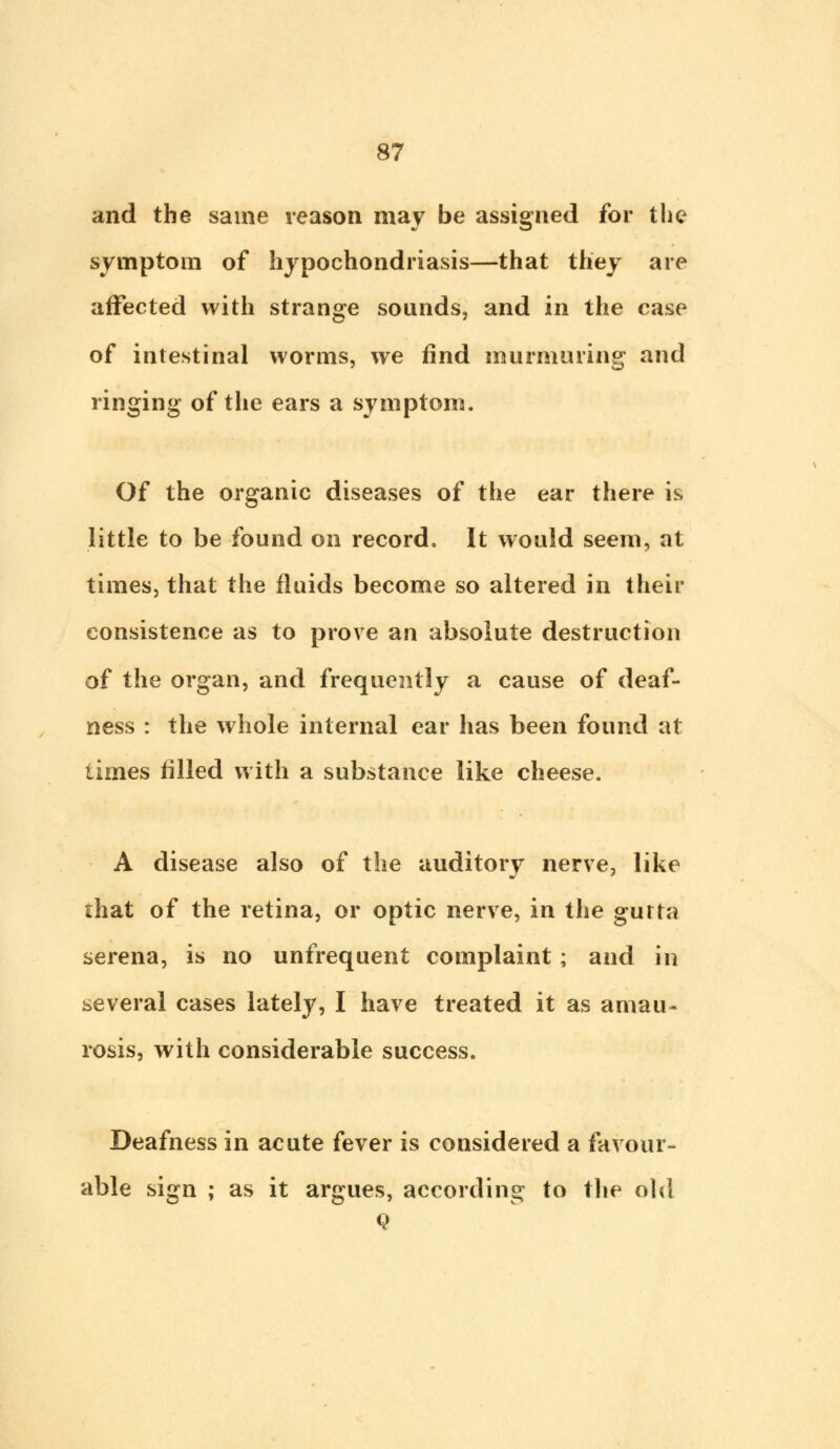 and the same reason may be assigned for the symptom of hypochondriasis—that they are affected with strange sounds, and in the case of intestinal worms, we find murmuring and ringing of the ears a symptom. Of the organic diseases of the ear there is little to be found on record. It would seem, at times, that the fluids become so altered in their consistence as to prove an absolute destruction of the organ, and frequently a cause of deaf- ness : the whole internal ear has been found at times filled with a substance like cheese. A disease also of the auditory nerve, like that of the retina, or optic nerve, in the gurta serena, is no unfrequent complaint; and in several cases lately, I have treated it as amau- rosis, with considerable success. Deafness in acute fever is considered a favour- able sign ; as it argues, according to the old