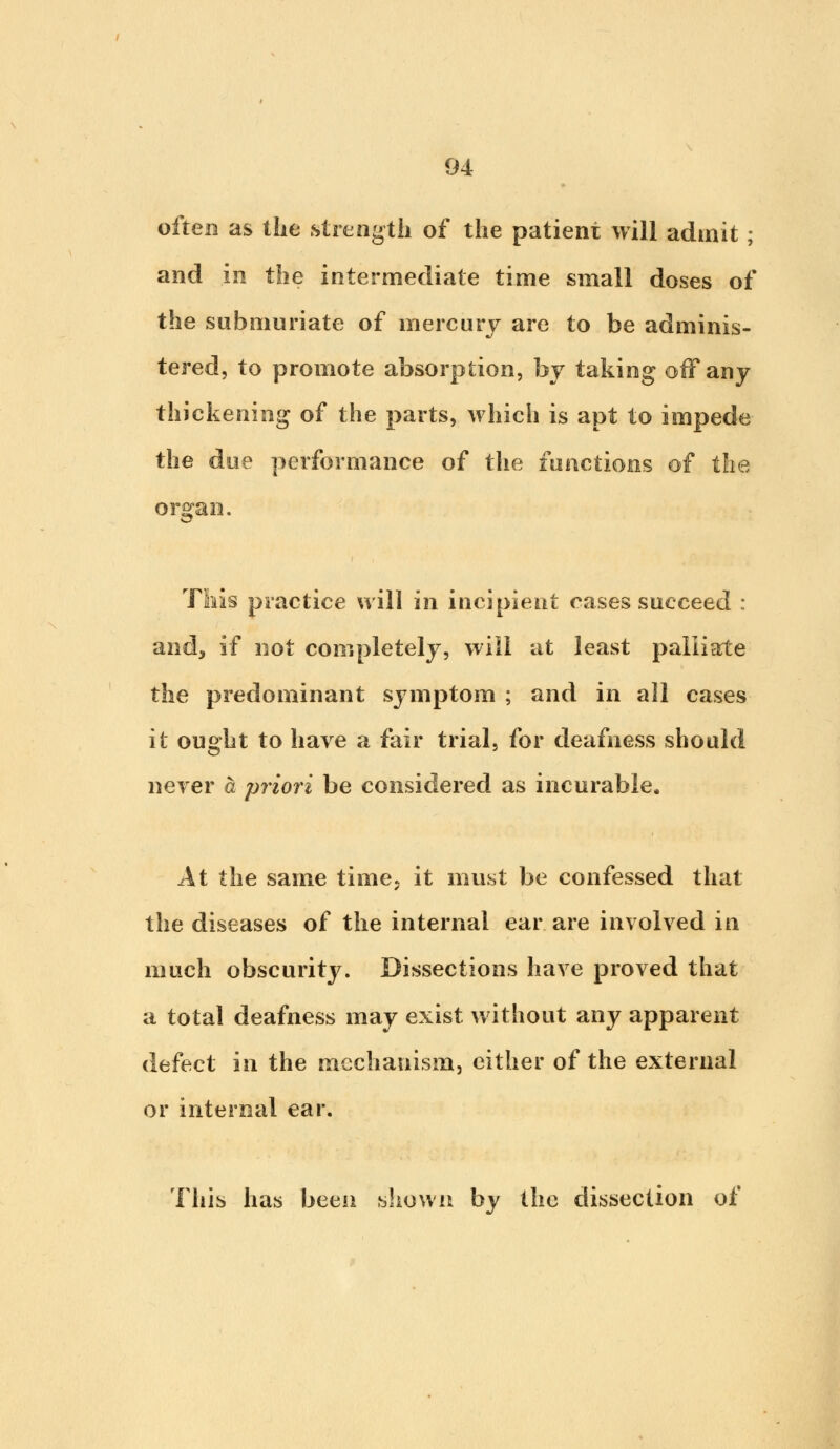 often as the strength of the patient will admit; and in the intermediate time small doses of the submuriate of mercury are to be adminis- tered, to promote absorption, by taking off any thickening of the parts, which is apt to impede the doe performance of the functions of the organ. This practice will in incipient cases succeed : and, if not completely, will at least palliate the predominant symptom ; and in all cases it ought to have a fair trial, for deafness should never a priori be considered as incurable. At the same time, it must be confessed that the diseases of the internal ear are involved iri much obscurity. Dissections have proved that a total deafness may exist without any apparent defect in the mechanism, cither of the external or internal ear. This has been shown by the dissection of